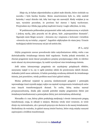 Zdaje się, że byłam odpowiedzialna za jakieś małe dziecko, które siedziało na
nocniku i było bardzo brudne. Moim zmartwieniem było to, żeby znaleźć
łazienkę i umyć dziecko tak, żeby inni tego nie zauważyli. Kiedy wzięłam je na
ręce, wyraźnie poczułam, że powinno być starsze i lepiej wychowane.
Przyjrzałam się z bliska jego pełnej mądrości twarzy i nagle odkryłam, że śnię.
W podnieceniu próbowałam przypomnieć sobie radę zamieszczoną w artykule
i jedyną myślą, jaka przyszła mi do głowy, było „najwspanialsze doznanie”.
Ogarnęło mnie błogie uczucie - zlewania się i stapiania z kolorami i światłem
-otwarcia się na totalny „orgazm”. Łagodnie odpłynęłam do stanu jawy. Uczucie
tryskającej radości towarzyszy mi już od sześciu dni.
(P. L., 1975)
Gdyby pragnienie zawsze powodowało takie natychmiastowe efekty, wielu z nas
doświadczałoby świadomego śnienia dość regularnie. Trzeba jednak stwierdzić, że
chociaż pragnienie może dawać początkowo potężny przyśpieszający efekt, to wkrótce
może ukazać się niewystarczające, by nadal wywoływać stan świadomego śnienia.
Jeśli mimo intensywnego pragnienia nie uzyskujemy pożądanych elektów,
zaczynamy wątpić w to, czy w ogóle jesteśmy zdolni do przeżywania takich doznań.
Jednakże jeżeli nasze założenie, iż ludzie posiadają wrodzoną zdolność do świadomego
śnienia, jest prawdziwe, wtedy problem musi leżeć gdzieś indziej.
Można próbować wyjaśnić tę pozorną nieskuteczność pragnień i potencjału
wprowadzając trzeci czynnik mający wpływ na częstość występowania świadomych snów
oraz innych transformujących doznań. Ta cecha, którą można nazwać
przepuszczalnością, działa jako czynnik pośredni między pragnieniem (które jest
świadomym katalizatorem) a potencjałem (który jest nieświadomą zdolnością).
Nierzadko ci z nas, którzy pilnie praktykują medytację i równie intensywnie pragną
transformacji, czują, że utknęli w miejscu. Możemy wtedy mieć wrażenie, że wiele
dzieje się nieświadomie, ale z pewnych przyczyn nie dociera to do naszej świadomości.
Dochodzimy do wniosku, że gdzieś muszą istnieć bariery, które stoją między naszymi
aspiracjami a źródłem transformacji.
Zapraszam na AdamB.pl 32
 