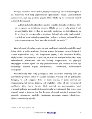 Próbując zrozumieć naturę barier, które powstrzymują świadomość tkwiących w
nas możliwości, Carl Jung zaproponował wprowadzenie pojęcia „nieświadomości
jednostkowej”, czyli tego poziomu psyche, który składa się ze wspomnień naszych
osobistych doświadczeń.
„...Nieświadomość jednostkowa zawiera wszelkie elementy psychiczne, które
nie są zgodne ze świadomą postawą. Składa się na to cała grupa treści,
głównie takich, które wydają się moralnie, estetycznie czy intelektualnie nie
do przyjęcia i z tego powodu są tłumione. Człowiek nie może ciągle myśleć i
czuć jedynie to, co jest dobre, prawdziwe i piękne, a próbując zachować idealną
postawę automatycznie tłumi wszystko, co do niej nie pasuje.”20
Nieświadomość jednostkowa, opierająca się na głębszej „nieświadomości zbiorowej”
(która mieści w sobie wrodzone zbiorowe wzorce duchowego rozwoju ludzkości),
zawiera wspomnienia winy, nie akceptowane popędy i nie rozwiązane konflikty
międzyludzkie. Jung zauważył, że gdy ktoś jest w stanie rozwiązać te konflikty, wtedy
nieświadomość jednostkowa staje się bardziej przepuszczalna dla głębszych,
integrujących wzorców psyche. Tak więc przepuszczalność jest idealnym stanem tego
pośredniego poziomu między świadomością i wrodzonym, nieświadomym
potencjałem.
Przedstawiliśmy trzy cechy pomagające śnić świadomie. Pierwszą cechą jest
nieświadomy potencjał ukryty w każdym człowieku. Chociaż jest on potencjalnie
dostępny, to jest osiągalny tylko w takim stopniu, w jakim człowiek jest
przepuszczalny, lub mówiąc inaczej, jest względnie wolny od nie rozwiązanych
konfliktów, które tworzą bariery. Kiedy człowiek jest przepuszczalny, wtedy
pragnienie pobudza ujawnienie się tego potencjału w świadomości. Ten proces może
osiągnąć szczyt w kojącym śnie lub doznaniu głębokiej medytacji, podczas której
następuje zjednoczenie pomiędzy świadomym, czyniącym starania człowiekiem i
głębszą, transformującą jaźnią.
20
Jung C. G., The Stages of Life, s. 310
Zapraszam na AdamB.pl 33
 