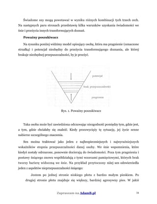 Świadome sny mogą powstawać w wyniku różnych kombinacji tych trzech cech.
Na następnych paru stronach przedstawię kilka warunków uzyskania świadomości we
śnie i przeżycia innych transformujących doznań.
Poważny poszukiwacz
Na rysunku poniżej widzimy model opisujący osobę, która ma pragnienie (oznaczone
strzałką) i potencjał niezbędny do przeżycia transformującego doznania, ale której
brakuje niezbędnej przepuszczalności, by je przeżyć.
Rys. 1. Poważny poszukiwacz
Taka osoba może być zawiedziona odczuwając niezgodność pomiędzy tym, gdzie jest,
a tym, gdzie chciałaby się znaleźć. Kiedy przezwycięży tę sytuację, jej życie senne
nabierze szczególnego znaczenia.
Sen można traktować jako jeden z najbezpieczniejszych i najwyraźniejszych
wskaźników stopnia przepuszczalności danej osoby. We śnie wspomnienia, które
kiedyś zostały odrzucone, ponownie docierają do świadomości. Poza tym pragnienia i
postawy śniącego znowu współdziałają z tymi wzorcami pamięciowymi, których brak
tworzy barierę widoczną we śnie. Na przykład przytoczony niżej sen odzwierciedla
jeden z aspektów nieprzepuszczalności śniącego:
Jestem po jednej stronie niskiego płotu z bardzo małym pieskiem. Po
drugiej stronie płotu znajduje się większy, bardziej agresywny pies. W jakiś
Zapraszam na AdamB.pl 34
 