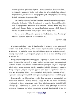 musimy pokonać, gdy diabeł będzie z kimś rozmawiał. Zaczynamy biec, a
przynajmniej ja to robię. Zanim udaje mi się dotrzeć do cienia, ktoś mi mówi,
że przede mną jest studnia, do której wpadnę, jeśli pobiegnę dalej. Waham się.
Próbuję zastanowić się, co mam robić.
Gdy tak stoję zwrócony twarzą w kierunku, w którym zamierzałem podążać, z
tyłu zbliża się światło. Widzę skradający się za mną cień diabła, jakby światło
było za jego plecami. Odwracam się ze strachem i mówię: „Panie, miej litość
nade mną!” Zamiast diabła stoi tam piękna kobieta ubrana w biel. Otacza ją
światło. Podchodzi do mnie, wyciąga rękę i dotyka mojego czoła.
Sen kończy się. Zdaję sobie sprawę, że światło jest we mnie. Jasne ciepło
wypełnia moje pole widzenia. Po chwili budzę się.
(Sparrow, 1973)
W tym doznaniu śniący staje się świadomy barier wewnątrz siebie, uosabianych
we śnie przez diabła. Ucieczka, która okazuje się nieskuteczna, wyraża pragnienie
wyrwania się z tych więzów. Jednak desperacja śniącego powoduje, że głębsza jaźń (którą
możemy przyrównać do „potencjału”) przychodzi mu z pomocą i kończy proces
wyzwalania się.
Kiedy pragnienie i potencjał zbiegają się i napierają na wspomnienia, z którymi
jeszcze się nie rozliczyliśmy, lub na wzorce myślowe powstrzymujące przepuszczalność,
wtedy sen zaczyna odzwierciedlać skrajności ludzkiej kondycji, tak jak w powyższym
śnie. Z jednej strony sen rzuca więcej wyzwań i sprawia ból śniącemu, a z drugiej
strony wydaje się, że pod wpływem głębszej jaźni pojawia się zdolność stawiania
czoła tym wyzwaniom. Śniący i jego głębsza jaźń współpracują, „biorą się za bary" z
poprzednio nie akceptowanymi lub nie rozpoznanymi aspektami osobowości śniącego.
Ten szczególny typ zbieżności ma również duże znaczenie w rozważaniach nad
świadomym śnieniem. Należy zwrócić uwagę na to, że często uzyskujemy
świadomość we śnie w tym samym czasie, kiedy pojawia się symbol wyzwoliciela lub
wyższego „ja”. Przykładowo w „Świetle na niebie”, śnie cytowanym w rozdziale
pierwszym, pojawienie się światła poprzedzało uzyskanie świadomości, że się śni.
Zapraszam na AdamB.pl 36
 