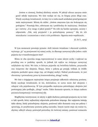 Jestem w ciemnej, biednej dzielnicy miasta. W jakiejś uliczce zaczyna mnie
gonić młody mężczyzna. We śnie wydaje mi się, że biegnę przez długi czas.
Wtedy uzyskuję świadomość, że śnię i że w wielu snach uciekałam przed goniącymi
mnie mężczyznami. Mówię do siebie: „Jestem zmęczona tym nie kończącym się
pościgiem.” Przestaję biec, odwracam się i podchodzę do mężczyzny. Dotykam
go i mówię: „Czy mogę ci jakoś pomóc?” On robi się bardzo uprzejmy, szczery i
odpowiada: „Tak, mój przyjaciel i ja potrzebujemy pomocy.” Idę do ich
mieszkania i rozmawiam z nimi o ich problemie. Ogarnia mnie współczucie.
(C. D. Y., 1975)
W tym momencie powstaje pytanie: Jeśli śnienie świadome i obecność symbolu
wyższego „ja” są przejawami tej samej cechy, to dlaczego zazwyczaj tylko jeden z nich
pojawia się w transformującym śnie?
Mimo że oba zjawiska mogą reprezentować te same ukryte cechy i wpływać na
przebieg snu w podobny sposób, to jednak ich wpływ na śniącego zazwyczaj
radykalnie się różni. We śnie, w którym pojawiła się świetlista kobieta, przynosiła
ona śniącemu dar ukojenia. Śniący, który z pokorą go przyjął, widział, że źródło
ukojenia pochodzi spoza niego (np. od drugiej osoby). Nabrał przekonania, że jest
chroniony i prowadzony przez tę transcendentną „drugą” osobę.
We śnie o ścigającym mężczyźnie śniąca przyjmuje całkowicie odmienną postawę.
Kiedy uzyskuje świadomość, że śni, doświadcza, że sama może dać ukojenie i
odegrać rolę pojednawczą. W tym przypadku mężczyzna potrzebujący ukojenia jest
postrzegany jako podległa, „druga” osoba. Takie doznanie sprawia, że śniąca nabiera
poczucia kompetencji i wewnętrznej siły.
Moglibyśmy teoretyzować, że ukryty w głębi duchowy potencjał przejawia się we śnie
w taki sposób, który najbardziej odpowiada potrzebom śniącego. Bez wątpienia istnieją
takie okresy, kiedy potrzebujemy ukojenia, ponieważ takie doznania uczą nas pokory i
sprawiają, że przybieramy postawę pełną szacunku. Innym razem staje się ważne to,
abyśmy odkryli własny potencjał potrzebny do twórczej zmiany, ponieważ wzmacnia
Zapraszam na AdamB.pl 38
 