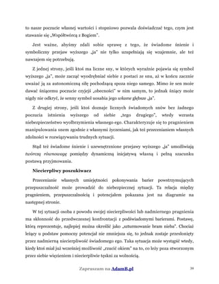 to nasze poczucie własnej wartości i stopniowo pozwala doświadczać tego, czym jest
stawanie się „Współtwórcą z Bogiem”.
Jest ważne, abyśmy zdali sobie sprawę z tego, że świadome śnienie i
symboliczny przejaw wyższego „ja” nie tylko uzupełniają się wzajemnie, ale też
nawzajem się potrzebują.
Z jednej strony, jeśli ktoś ma liczne sny, w których wyraźnie pojawia się symbol
wyższego „ja”, może zacząć wyodrębniać siebie z postaci ze snu, aż w końcu zacznie
uważać ją za autonomiczną siłę pochodzącą spoza niego samego. Mimo że sen może
dawać śniącemu poczucie czyjejś „obecności” w nim samym, to jednak śniący może
nigdy nie odkryć, że senny symbol uosabia jego własne głębsze „ja”.
Z drugiej strony, jeśli ktoś doznaje licznych świadomych snów bez żadnego
poczucia istnienia wyższego od siebie „tego drugiego”, wtedy wzrasta
niebezpieczeństwo wyolbrzymienia własnego ego. Charakteryzuje się to pragnieniem
manipulowania snem zgodnie z własnymi życzeniami, jak też przecenianiem własnych
zdolności w rozwiązywaniu trudnych sytuacji.
Stąd też świadome śnienie i uzewnętrznione przejawy wyższego „ja” umożliwiają
twórczą równowagę pomiędzy dynamiczną inicjatywą własną i pełną szacunku
postawą przyjmowania.
Niecierpliwy poszukiwacz
Przecenianie własnych umiejętności pokonywania barier powstrzymujących
przepuszczalność może prowadzić do niebezpiecznej sytuacji. Ta relacja między
pragnieniem, przepuszczalnością i potencjałem pokazana jest na diagramie na
następnej stronie.
W tej sytuacji osoba z powodu swojej niecierpliwości lub nadmiernego pragnienia
ma skłonność do przedwczesnej konfrontacji z podświadomymi barierami. Postawę,
którą reprezentuje, najlepiej można określić jako „szturmowanie bram nieba". Chociaż
leżący u podstaw pomocny potencjał nie zmniejsza się, to jednak zostaje przesłonięty
przez nadmierną niecierpliwość świadomego ego. Taka sytuacja może wystąpić wtedy,
kiedy ktoś miał już wcześniej możliwość „rzucić okiem" na to, co leży poza stworzonym
przez siebie więzieniem i niecierpliwie tęskni za wolnością.
Zapraszam na AdamB.pl 39
 