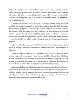 miejsce - to wewnątrz siebie. Jeśli chodzi o warunki - wielu doznań jednostki, zarówno
natury mentalnej jak i duchowej, w różnych obszarach świadomości. Jeśli chodzi o
ich wartość dla jaźni - to najważniejsze jest zdanie sobie sprawy z uniwersalności
świadomości, jaką można uzyskać w Jedynym Świetle oraz z tego, że WSZYSTKO
jest światłem. (2067-3)
Z powyższych cytatów można zauważyć, że odczyty przedstawiają wyszukane
podejście do projekcji astralnych i przeżyć poza ciałem, które bardziej odpowiada
nowoczesnemu podejściu do świadomego śnienia. Zamiast przypisywać „planowi
astralnemu" cechy obiektywne odczyty te twierdzą, że samo doznanie rozwija się
zgodnie z tym, co dany człowiek stworzył. W podobny sposób współczesne podejście do
świadomego śnienia traktuje przeżycia „astralne" przede wszystkim jako sen będący
tworem danej osoby, z tą jednak istotną różnicą, że śniący jest świadomy podczas tego
doznania.
Jednym z zadań Towarzystwa Badań i Oświecenia jest zachęcanie do prowadzenia
badań w różnych dziedzinach duchowych i parapsychologicznych wymienianych w
odczytach.
Niniejsza broszura powinna być traktowana jako relacja o próbach badań
przeprowadzonych przeze mnie i paru innych członków Towarzystwa. Obiektami
naszych badań są doznania, które pojawiają się spontanicznie podczas pracy nad sobą,
zgodnie z koncepcją dostrajania się przedstawioną w odczytach. Relacjonując te
badania staram się także odkryć zasady wynikające z zebranych informacji.
Jako jeden z badaczy zjawiska świadomego śnienia muszę powiedzieć, że chociaż w
broszurze tej przedstawiam próbę obiektywnej analizy przedmiotu, to jednak nie
zdołałem uniknąć różnych spekulacji. Po prostu jest jeszcze za wcześnie, by wysnuwać
miarodajne wnioski na temat tak złożonego zjawiska. Dlatego też książka ta jest
wstępnym podsumowaniem trwających ciągle badań.
Zapraszam na AdamB.pl 4
 
