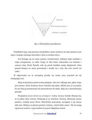 Rys. 2 Niecierpliwy poszukiwacz
Przykładem tego, jak pozornie nieszkodliwa może wydawać się taka postawa, jest
zapis z mojego własnego dziennika z dnia 9 września 1974 r.
Coś domaga się we mnie zmiany, transformacji. Gdybym tylko wiedział, z
czego zrezygnować, co robić. Czuję, że zbyt łatwo zadowalam się światem i
samym sobą. Świat Światła cofa się przed światłem mojej obojętności. Chcę
poznać tkwiące we mnie przeszkody i modlę się o siłę, aby móc stawić im
czoło...
W odpowiedzi na tę niemądrą prośbę tej samej nocy przyśnił mi się
następujący sen:
Stoję na korytarzu przed swoim pokojem. Jest noc i dlatego tam, gdzie stoję,
jest ciemno. Przez frontowe drzwi wchodzi mój ojciec. Mówię mu, że tu jestem,
bo nie chcę go przestraszyć ani sprowokować do ataku. Boję się z niewiadomego
powodu.
Wyglądam przez drzwi na zewnątrz i widzę ciemny kształt. Okazuje się,
że to jakieś duże zwierzę. Wskazuję je ze strachem. Zwierzę, olbrzymia czarna
pantera, wchodzi przez drzwi. Śmiertelnie przerażony wyciągam w jej stronę
obie ręce. Kładę je na głowie pantery i mówię: „Jesteś tylko snem." Ale nie mogę
opanować strachu i wypowiadam to prawie błagalnym tonem.
Zapraszam na AdamB.pl 40
 