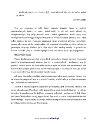Modlę się do Jezusa, żeby tu był i mnie chronił, ale gdy się budzę, wciąż
się lękam.
(Sparrow, 1975)
Ten sen pokazuje, że jeśli śniący zanadto pragnie stanąć w obliczu
podświadomych barier, to nawet świadomość, że się śni, może okazać się
niewystarczająca, aby mógł poradzić sobie z takim spotkaniem. Jeżeli śniący chce
uniknąć takich denerwujących i prawdopodobnie niebezpiecznych przeżyć, musi zdać
sobie sprawę, że jego świadome pragnienia mogę uruchomić głęboki, wewnętrzny
proces, ale muszą wtedy raczej czekać, niż wymuszać naturalny rozwój wrodzonego
potencjału śniącego. Głębsza jaźń zdaje się działać według zasady, że prawdziwy
wzrost zachodzi tylko w trakcie długiego okresu czasu i nie można go przyśpieszyć.
Obdarzony łaską
Trzecia konfiguracja powstaje wtedy, kiedy człowiekowi brakuje zarówno pragnienia
przeżycia transformujących doznań, jak też przepuszczalności niezbędnej, aby je
przeżyć. Jednak mimo że dana osoba może w ogóle nie chcieć ani transformacji, ani
badania stworzonych przez siebie barier oddzielających ją od poczucia pełni, to nawet
wtedy może otrzymać dar ukojenia i transformacji.
Jak takie doznania przenikają przez nieprzepuszczalne, podświadome bariery bez
świadomej współpracy? Aby to zrozumieć musimy zbadać relację między świadomym
ego i podświadomymi barierami.
Jednym z najistotniejszych czynników podtrzymujących świadome istnienie jest
cięgła identyfikacja. Określamy siebie poprzez to, z czym się identyfikujemy - z ciałem,
imieniem i specyficznym dla każdego zestawem uzdolnień i predyspozycji. Tak długo
jak identyfikacja służy naszej wygodzie (tj. daje nam poczucie odrębności od świata
zewnętrznego i innych osób), tak długo podnosi naszą zdolność do współdziałania, nie
powodując oszołomienia, czy dezorientacji.
Zapraszam na AdamB.pl 41
 