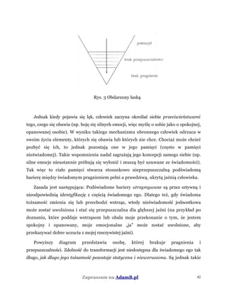 Rys. 3 Obdarzony łaską
Jednak kiedy pojawia się lęk, człowiek zaczyna określać siebie przeciwieństwami
tego, czego się obawia (np. boję się silnych emocji, więc myślę o sobie jako o spokojnej,
opanowanej osobie). W wyniku takiego mechanizmu obronnego człowiek odrzuca w
swoim życiu elementy, których się obawia lub których nie chce. Chociaż może chcieć
pozbyć się ich, to jednak pozostają one w jego pamięci (często w pamięci
nieświadomej). Takie wspomnienia nadal zagrażają jego koncepcji samego siebie (np.
silne emocje nieustannie próbują się wyłonić i muszą być usuwane ze świadomości).
Tak więc to ciało pamięci stwarza stosunkowo nieprzepuszczalną podświadomą
barierę między świadomym pragnieniem pełni a prawdziwą, ukrytą jaźnią człowieka.
Zasada jest następująca: Podświadome bariery utrzymywane są przez sztywną i
nieodpowiednią identyfikację z częścią świadomego ego. Dlatego też, gdy świadoma
tożsamość zmienia się lub przechodzi wstrząs, wtedy nieświadomość jednostkowa
może zostać uwolniona i stać się przepuszczalna dla głębszej jaźni (na przykład po
doznaniu, które poddaje wstrząsom lub obala moje przekonanie o tym, że jestem
spokojny i opanowany, moje emocjonalne „ja” może zostać uwolnione, aby
przekazywać dobre uczucia z mojej rzeczywistej jaźni).
Powyższy diagram przedstawia osobę, której brakuje pragnienia i
przepuszczalności. Zdolność do transformacji jest niedostępna dla świadomego ego tak
długo, jak długo jego tożsamość pozostaje statyczna i niewzruszona. Są jednak takie
Zapraszam na AdamB.pl 42
 