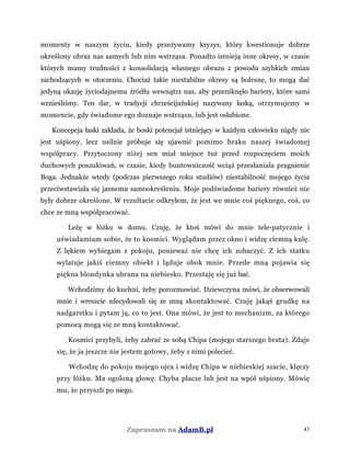 momenty w naszym życiu, kiedy przeżywamy kryzys, który kwestionuje dobrze
określony obraz nas samych lub nim wstrząsa. Ponadto istnieją inne okresy, w czasie
których mamy trudności z konsolidacją własnego obrazu z powodu szybkich zmian
zachodzących w otoczeniu. Chociaż takie niestabilne okresy są bolesne, to mogą dać
jedyną okazję życiodajnemu źródłu wewnątrz nas, aby przeniknęło bariery, które sami
wznieśliśmy. Ten dar, w tradycji chrześcijańskiej nazywany łaską, otrzymujemy w
momencie, gdy świadome ego doznaje wstrząsu, lub jest osłabione.
Koncepcja łaski zakłada, że boski potencjał istniejący w każdym człowieku nigdy nie
jest uśpiony, lecz usilnie próbuje się ujawnić pomimo braku naszej świadomej
współpracy. Przytoczony niżej sen miał miejsce tuż przed rozpoczęciem moich
duchowych poszukiwań, w czasie, kiedy buntowniczość wciąż przesłaniała pragnienie
Boga. Jednakże wtedy (podczas pierwszego roku studiów) niestabilność mojego życia
przeciwstawiała się jasnemu samookreśleniu. Moje podświadome bariery również nie
były dobrze określone. W rezultacie odkryłem, że jest we mnie coś pięknego, coś, co
chce ze mną współpracować.
Leżę w łóżku w domu. Czuję, że ktoś mówi do mnie tele-patycznie i
uświadamiam sobie, że to kosmici. Wyglądam przez okno i widzę ciemną kulę.
Z lękiem wybiegam z pokoju, ponieważ nie chcę ich zobaczyć. Z ich statku
wylatuje jakiś ciemny obiekt i ląduje obok mnie. Przede mną pojawia się
piękna blondynka ubrana na niebiesko. Przestaję się już bać.
Wchodzimy do kuchni, żeby porozmawiać. Dziewczyna mówi, że obserwowali
mnie i wreszcie zdecydowali się ze mną skontaktować. Czuję jakąś grudkę na
nadgarstku i pytam ją, co to jest. Ona mówi, że jest to mechanizm, za którego
pomocą mogą się ze mną kontaktować.
Kosmici przybyli, żeby zabrać ze sobą Chipa (mojego starszego brata). Zdaje
się, że ja jeszcze nie jestem gotowy, żeby z nimi polecieć.
Wchodzę do pokoju mojego ojca i widzę Chipa w niebieskiej szacie, klęczy
przy łóżku. Ma ogoloną głowę. Chyba płacze lub jest na wpół uśpiony. Mówię
mu, że przyszli po niego.
Zapraszam na AdamB.pl 43
 