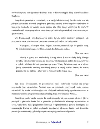 stworzone przez samego siebie bariery, musi w końcu ustąpić, żeby pozwolić działać
Duchowi.
Pragnienie powstaje z oczekiwań, a w swojej ekstremalnej formie może stać się
jawnym żądaniem. Chociaż pragnienie przyszłej zmiany może wspierać człowieka w
trudnych chwilach, to wydaje się, że zanika, gdy tylko śniący „przybywa do celu". W
rzeczywistości samo pragnienie może tworzyć ostatnią przeszkodę w wewnętrznym
zjednoczeniu.
We fragmentach przedstawionych niżej dwóch snów możemy zobaczyć, jak
pragnienie może powstrzymać przepuszczalność, gdy ta jest już osiągnięta:
Mężczyzna, o którym wiem, że jest Jezusem, materializuje się przede mną.
W podnieceniu biegnę, by Go uściskać. Postać nagle znika...
(Sparrow, 1975)
Patrzę w górę, na wschodnią stronę nieba i widzę dużą kulę białego
światła, wielokrotnie większą od księżyca. Uświadamiam sobie, że śnię. Krzyczę
z radości wiedząc, że kula przybywa po mnie. Wtedy Światło wznosi się w niebo,
jakby oczekiwało bardziej stosownej reakcji z mojej strony. Wiem, że muszę
przestać na nie patrzeć i ufać. Gdy to robię, Światło obniża się...
(Sparrow, 1974)
Być może stwierdzenie, że poszukiwacz musi całkowicie wyzbyć się swego
pragnienia, jest niewłaściwe. Zamiast tego na podstawie powyższych snów można
stwierdzić, że punkt kulminacyjny snu zależy od zdolności śniącego do utrzymania w
stanie zawieszenia pragnienia zdobywania (np. biec, żeby uściskać Jezusa).
Pragnienie zdobywania skłania ku zorientowaniu się na samego siebie i bierze
początek z poczucia braku lub z potrzeby podbudowania własnego wyobrażenia o
sobie. Oczywiście takie pragnienie pozostaje w sprzeczności z pokorą niezbędną do
otrzymania Ducha w pełni. Jednakże pozytywny element, jakim jest tęsknota,
pozostaje nawet wtedy, gdy śniący upora się z pragnieniem zdobywania.
Zapraszam na AdamB.pl 45
 