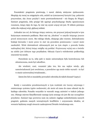 Pozostałości pragnienia przetrwają, i nawet ułatwią mistyczne zjednoczenie.
Skupiają się raczej na osiągnięciu celu, aniżeli na tymczasowej korzyści (np. pokornie
przyzwalam, aby Jezus przybył i mnie przetransformował - nie biegnę do Niego).
Zamiast pragnienia, żeby przyjąć lub ogarnąć przychodzącego Ducha ograniczonym
rozumem, śniący dąży do tego, by stać się czymś więcej niż jest. W efekcie poświęca
siebie dla większej wizji, głębszej miłości.
Jednakże ten cel, do którego śniący zmierza, nie przynosi jedynej korzyści w tym
krytycznym momencie poddania. Musi stać się „ideałem” w umyśle śniącego jeszcze
przed mistycznym snem. Bez takiego ideału, służącego jako wzorzec, doświadczeniu
brakuje kierunku i może przez to stać się powodem pomieszania i nawet może
zaszkodzić. Wiele doświadczeń odrzucanych jest na tym etapie z powodu braku
nadrzędnej idei, której śniący mógłby się poddać. Przytoczony wyżej sen o świetle
na niebie jest dobrym tego przykładem. Odczyty Cayce'a wielokrotnie podkreślają
znaczenie tej zasady.
Pozwolenie na to, żeby jaźń w stanie uniwersalnym była kontrolowana lub
zdominowana, może być szkodliwe.
Ale wiedzieć, czuć, rozumieć jako ten, kto ma wpływ wtedy, gdy
samoświadomość jest uwolniona, a prawdziwe ego może siebie wyrazić - to być
w stanie uniwersalnej świadomości...
Zatem kto lub co musiałoby prowadzić człowieka do takich doznań? (2475-1)
Każdy z warunków przedstawionych w tym rozdziale nie tworzy sztywnego i
ostatecznego systemu typów osobowości, ale może od czasu do czasu odnosić się do
każdego człowieka. Ponadto wszystkie te warunki mogą zaistnieć w trakcie jednego
snu. Dlatego sztywne klasyfikowanie naszego życia sennego nie jest dla nas szczególnie
przydatne. Zamiast tego powierza nam się zadanie ciągłego uszlachetniania naszych
pragnień, godzenia naszych wewnętrznych konfliktów i oczyszczania ideałów, aż
wreszcie będziemy mogli otwarcie zaakceptować Światło świadomego snu.
Zapraszam na AdamB.pl 46
 