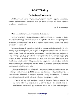 ROZDZIAŁ 4
Delikatna równowaga
Nie bierzcie więc wzoru z tego świata, lecz przemieniajcie się przez odnawianie
umysłu, abyście umieli rozpoznać, jaka jest wola Boża: co jest dobre, co Bogu
przyjemne i co doskonałe.
List do Rzymian 12:2
Wartość zachowywania świadomości, że się śni
Podczas pierwszych etapów świadomego śnienia doznanie to rzadko trwa dłużej
niż parę chwil. Śniący zazwyczaj natychmiast się budzi, lub szybko zostaje na powrót
wchłonięty do normalnego snu. W tym momencie pojawia się pytanie: Jak można
przedłużyć to doznanie?
Zanim przyjrzymy się specjalnym technikom zachowywania świadomości we śnie,
musimy najpierw zdecydować, czy w ogóle warto przedłużać świadomy sen. Przecież
można by się spierać, czy świadome śnienie samo w sobie reprezentuje już jakiś cel
i czy wymaga tego, by je przedłużać, skoro wprowadza nową, lepszą relację między
śniącym i snem. Jednakże zbadaliśmy już parę snów, w których przedłużony stan
świadomego śnienia umożliwił śniącemu kontakt z głębokim poziomem jego istnienia,
doświadczanym jako wewnętrzne światło. Samo to przeżycie potwierdza znaczenie
pozostawania świadomym we śnie.
Kolejny powód dążenia do zachowania i wykorzystania świadomości w stanie snu
wiąże się z teorią reinkarnacji. Niektóre nauki metafizyczne i religijne utrzymują, że
stan snu i stan po śmierci są do siebie podobne. Odczyty Edgara Cayce'a są jednym
z niewielu zachodnich źródeł, w którym dokonano takiego porównania.
„Najpierw powiedzmy, że sen jest cieniem tej przerwy w doznaniach ziemskich,
tego stanu, który nazywamy śmiercią -ponieważ fizyczna świadomość staje się
nieświadoma otaczających ją warunków, chyba że są one określone przez
Zapraszam na AdamB.pl 47
 