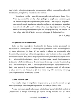 całej pełni, a mimo to może pozostać nie zauważone, jeśli nie opanowaliśmy zdolności
rozróżniania, którą rozwija w nas świadome śnienie:
Wchodzę do sypialni i widzę śliczną młodą kobietę siedzącą na skraju łóżka.
Pytam ją, czy miałaby ochotę, żebym podrapał ją po plecach, a ona mówi, że
tak. Zauważam wpadające przez okno jasne światło. Kiedy drapię ją po plecach,
zaczynam odczuwać podniecenie seksualne. Jednakże przeszkadza mi wpadające
przez okno światło, które jest bardziej olśniewające i jaśniejsze niż słońce. Chcę
poszukać okularów przeciwsłonecznych lub zaciągnąć zasłonę, ale kobieta nie
chce, żebym tak zrobił. W końcu po prostu odwracam się do światła tyłem.
(M. A. T., 1975)
Jak przedłużać świadomy sen
Kiedy we śnie uzyskujemy świadomość, że śnimy, można powiedzieć, że
świadomość ta „wydobywa się” z całkowitego zaangażowania w stan normalnego snu
do stanu właściwego dla jawy. W ten sposób świadomy sen przedstawia sobą
świadomość „pomiędzy”, w której śniący przejawia cechy zarówno ze stanu jawy, jak i
ze stanu snu. Innymi słowy, śniący dysponuje świadomością charakterystyczną dla stanu
jawy i jednocześnie jest świadomy scenerii snu. Zatem czas trwania świadomego snu
jest zależny od zdolności śniącego do utrzymania równowagi pomiędzy świadomością
jawy i świadomością snu. Jeśli ta równowaga ma być osiągana z jakąś regularnością,
śniący musi nauczyć się rozpoznawać i utrzymywać w posłuszeństwie siły uderzające
w niego zarówno ze stanu jawy, jak i ze stanu snu, które zazwyczaj zaburzają
delikatną równowagę świadomego śnienia.
Wpływ scenerii snu
Na początku śniący musi pokonać rozpraszające go elementy scenerii samego
snu, w przeciwnym razie sen szybko z powrotem wchłonie go w swoją akcję.
Podczas pierwszych chwil świadomego śnienia śniący może być jedynie częściowo
„przebudzony” i dlatego oszałamiają go szybkie zmiany scenerii snu. W takim
Zapraszam na AdamB.pl 49
 