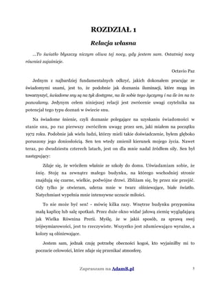 ROZDZIAŁ 1
Relacja własna
...To światło błyszczy niczym oliwa tej nocy, gdy jestem sam. Ostatniej nocy
również zajaśnieje.
Octavio Paz
Jednym z najbardziej fundamentalnych odkryć, jakich dokonałem pracując ze
świadomymi snami, jest to, że podobnie jak doznania iluminacji, które mogą im
towarzyszyć, świadome sny są na tyk dostępne, na ile sobie tego życzymy i na ile im na to
pozwalamy. Jedynym celem niniejszej relacji jest zwrócenie uwagi czytelnika na
potencjał tego typu doznań w świecie snu.
Na świadome śnienie, czyli doznanie polegające na uzyskaniu świadomości w
stanie snu, po raz pierwszy zwróciłem uwagę przez sen, jaki miałem na początku
1972 roku. Podobnie jak wielu ludzi, którzy mieli takie doświadczenie, byłem głęboko
poruszony jego doniosłością. Sen ten wtedy zmienił kierunek mojego życia. Nawet
teraz, po dwudziestu czterech latach, jest on dla mnie nadal źródłem siły. Sen był
następujący:
Zdaje się, że wróciłem właśnie ze szkoły do domu. Uświadamiam sobie, że
śnię. Stoję na zewnątrz małego budynku, na którego wschodniej stronie
znajdują się czarne, wielkie, podwójne drzwi. Zbliżam się, by przez nie przejść.
Gdy tylko je otwieram, uderza mnie w twarz olśniewające, białe światło.
Natychmiast wypełnia mnie intensywne uczucie miłości.
To nie może być sen! - mówię kilka razy. Wnętrze budynku przypomina
małą kaplicę lub salę spotkań. Przez duże okno widać jałową ziemię wyglądającą
jak Wielka Równina Prerii. Myślę, że w jakiś sposób, za sprawą swej
trójwymiarowości, jest to rzeczywiste. Wszystko jest zdumiewająco wyraźne, a
kolory są olśniewające.
Jestem sam, jednak czuję potrzebę obecności kogoś, kto wyjaśniłby mi to
poczucie celowości, które zdaje się przenikać atmosferę.
Zapraszam na AdamB.pl 5
 