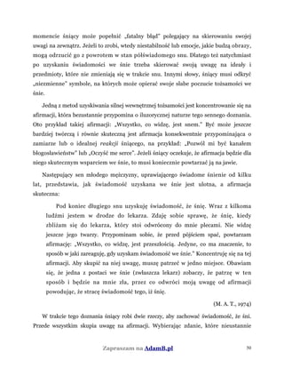 momencie śniący może popełnić „fatalny błąd” polegający na skierowaniu swojej
uwagi na zewnątrz. Jeżeli to zrobi, wtedy niestabilność lub emocje, jakie budzą obrazy,
mogą odrzucić go z powrotem w stan półświadomego snu. Dlatego też natychmiast
po uzyskaniu świadomości we śnie trzeba skierować swoją uwagę na ideały i
przedmioty, które nie zmieniają się w trakcie snu. Innymi słowy, śniący musi odkryć
„niezmienne” symbole, na których może opierać swoje słabe poczucie tożsamości we
śnie.
Jedną z metod uzyskiwania silnej wewnętrznej tożsamości jest koncentrowanie się na
afirmacji, która bezustannie przypomina o iluzorycznej naturze tego sennego doznania.
Oto przykład takiej afirmacji: „Wszystko, co widzę, jest snem.” Być może jeszcze
bardziej twórczą i równie skuteczną jest afirmacja konsekwentnie przypominająca o
zamiarze lub o idealnej reakcji śniącego, na przykład: „Pozwól mi być kanałem
błogosławieństw” lub „Oczyść me serce”. Jeżeli śniący oczekuje, że afirmacja będzie dla
niego skutecznym wsparciem we śnie, to musi koniecznie powtarzać ją na jawie.
Następujący sen młodego mężczyzny, uprawiającego świadome śnienie od kilku
lat, przedstawia, jak świadomość uzyskana we śnie jest ulotna, a afirmacja
skuteczna:
Pod koniec długiego snu uzyskuję świadomość, że śnię. Wraz z kilkoma
ludźmi jestem w drodze do lekarza. Zdaję sobie sprawę, że śnię, kiedy
zbliżam się do lekarza, który stoi odwrócony do mnie plecami. Nie widzę
jeszcze jego twarzy. Przypominam sobie, że przed pójściem spać, powtarzam
afirmację: „Wszystko, co widzę, jest przeszłością. Jedyne, co ma znaczenie, to
sposób w jaki zareaguję, gdy uzyskam świadomość we śnie.” Koncentruję się na tej
afirmacji. Aby skupić na niej uwagę, muszę patrzeć w jedno miejsce. Obawiam
się, że jedna z postaci we śnie (zwłaszcza lekarz) zobaczy, że patrzę w ten
sposób i będzie na mnie zła, przez co odwróci moją uwagę od afirmacji
powodując, że stracę świadomość tego, iż śnię.
(M. A. T., 1974)
W trakcie tego doznania śniący robi dwie rzeczy, aby zachować świadomość, że śni.
Przede wszystkim skupia uwagę na afirmacji. Wybierając zdanie, które nieustannie
Zapraszam na AdamB.pl 50
 