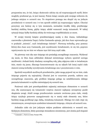 przypomina mu, że śni, śniący skutecznie odcina się od rozpraszających myśli, które
mogłyby przekonać go, że jest inaczej. Potem śniący zawęża pole swojego widzenia do
jednego miejsca w scenerii snu. To stopniowo pomaga mu skupić się na jednym
przedmiocie w scenerii snu i w ten sposób osłabić jej rozpraszający wpływ. Chociaż
powyższy sen kończy się w tym momencie, normalnie trwałby dalej, przybierając
bardziej stabilną formę, gdyby śniący zdołał wzmocnić swoją tożsamość. W takiej
sytuacji śniący byłby bardziej zdolny do twórczego współdziałania ze snem.
W swojej trzeciej książce przedstawiającej naukę u don Juana, indiańskiego
czarownika z plemienia Yaqui, Carlos Castaneda opisuje, jak don Juan wprowadza go
w praktyki „śnienia”, czyli świadomego śnienia23
. Pierwszą techniką, przy pomocy
której don Juan uczy Castanedę, jest uzyskiwanie świadomości, że się śni, poprzez
wpatrywanie się we śnie we własne ręce lub inną część ciała.
Na pierwszy rzut oka ręce śniącego nie posiadają szczególnego znaczenia. Wydawać
się może, że Don Juan arbitralnie dokonał nieistotnego wyboru spośród szeregu
możliwości. Jednak kiedy zbadamy szczególną rolę, jaką odgrywa ciało w świadomym
śnie, stanie się jasne, dlaczego koncentrowanie się na rękach lub innej części ciała
stanowi cenną technikę wywoływania świadomego snu i pozostawania w nim.
Spośród wszystkich możliwych przedmiotów, jakie mogą pojawić się we śnie, ciało
śniącego pojawia się najczęściej. Chociaż jest to oczywista prawda, nabiera ona
szczególnego znaczenia, gdy problem śniącego polega na ustabilizowaniu słabego
poczucia tożsamości w szybko zmieniającej się scenerii snu.
Ponieważ ciało jest prawdopodobnie najmniej zmiennym elementem w scenerii
snu, dla szamoczącej się tożsamości wnętrza stanowi najlepszy zewnętrzny punkt
skupienia uwagi. Jeżeli uwaga przedwcześnie zostanie zwrócona poza ciało, wtedy
śniący ryzykuje ponowne zaangażowanie się w mniej stałe elementy snu, które
bardziej mogą pochłonąć jego słabą, świadomą tożsamość. Dlatego też ciało staje się
niezmiennym, zewnętrznym symbolem tożsamości śniącego, różnym od scenerii snu.
Jednakże ciało nie jest jedynym stałym punktem odniesienia w scenerii snu.
Kolejnym elementem, który pozostaje stosunkowo niezmienny, jest ziemia pod stopami
23
Castaneda C., Podróż do Ixtlan, Poznań 1996..
Zapraszam na AdamB.pl 51
 