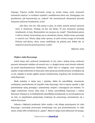 śniącego. Poprzez zwykłe kierowanie uwagi na ziemię śniący może wzmocnić
tożsamość wnętrza i w rezultacie wyjaśnić i ustabilizować obraz snu. Następujący sen
przedstawia, jak koncentracja na „stałych” lub niezmiennych elementach pozwala
śniącemu zachować świadomość, że śni:
...Idę ulicą. Jest noc. Gdy patrzę w górę, na niebo, jasność gwiazd wprawia
mnie w zdumienie. Wydają się być tak blisko. W tym momencie uzyskuję
świadomość, że śnię. Momentalnie sen zaczyna się „trząść”. Natychmiast patrzę
w dół na ziemię i koncentruję się na utrwaleniu obrazu, dzięki czemu pozostaję
w scenerii snu. Wtedy zdaję sobie sprawę, że jeśli zwrócę uwagę na Gwiazdę
Polarną nad głową, obraz senny ustabilizuje się później sam. Robię tak, aż
stopniowo jasność gwiazd powraca w pełni.
(Sparrow, 1975)
Wpływ ciała fizycznego
Jeżeli śniący chce zachować świadomość, że śni, musi z jednej strony zachować
poczucie tożsamości odrębne od scenerii snu, a z drugiej strony musi również uchronić
się przed natychmiastowym obudzeniem. Jeżeli chce to osiągnąć, musi rozpoznać
aspekty swojej osobowości ze stanu jawy, które grożą mu przedwczesnym wycofaniem się
ze snu. Aspekty te można ogólnie nazwać świadomością zmysłową lub świadomością
ciała fizycznego.
Kiedy jesteśmy w stanie jawy i jesteśmy zdolni do autorefleksji, nieustannie
oczekujemy potwierdzenia od zmysłów ciała fizycznego. Jest to typowy sposób, w jaki
potwierdzamy naszą percepcję i ustanawiamy związek z otaczającym nas światem. To
ciągłe oczekiwanie tworzy silną więź, w której autorefleksję kojarzymy z ciałem
fizycznym. Oznacza to, że kiedykolwiek autorefleksja (świadomość, że się śni) pojawia się
we śnie, to natychmiast przejawiamy tendencję do ponownego utożsamienia się z
ciałem fizycznym.
Jednym z błędnych przekonań, które wynika z tak silnego przywiązania do ciała
fizycznego i powoduje przerwanie świadomego snu, jest przeświadczenie, że ciało
umrze, kiedy tylko świadomość je „opuści”. Mimo że śniący może afirmować coś innego,
Zapraszam na AdamB.pl 52
 