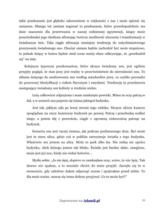 takie przekonanie jest głęboko zakorzenione w większości z nas i może opierać się
zmianom. Dlatego też zamiast negować to przekonanie, które prawdopodobnie ma
duże znaczenie dla przetrwania w naszej codziennej egzystencji, śniący może
przeciwdziałać jego skutkom afirmując twórczo możliwość uleczenia i transformacji w
świadomym śnie. Taka ciągła afirmacja zmniejszy tendencję do natychmiastowego
przerywania świadomego snu. Chociaż zmiana będzie zachodzić być może stopniowo,
to jednak śniący w końcu będzie miał coraz mniej obaw odkrywając, że „przebudził
się” we śnie.
Kolejnym typowym przekonaniem, które skraca świadomy sen, jest ogólnie
przyjęty pogląd, że stan jawy jest realny w przeciwieństwie do nierealności snu. To
skłania śniącego do analizowania snu według standardów jawy, co szybko prowadzi
do ponownej identyfikacji z ciałem fizycznym i zmysłami. Tendencję tę przedstawia
następujący świadomy sen kobiety w średnim wieku:
Leżę całkowicie odprężona i mam zamknięte powieki. Mimo to oczy patrzą w
dal, a w scenerii snu pojawia się ściana jakiegoś budynku.
Jest tak, jakbym szła po lewej stronie tego widoku. Niczym okiem kamery
spoglądam na stary kamienny budynek po prawej. Patrzę i przechodzę wzdłuż
niego, a potem idę z powrotem, ciągle z ogromną ciekawością patrząc na
budynek.
Sceneria snu jest raczej ciemna, jak podczas pochmurnego dnia. Być może
jest to stara ulica, gdzie coś w pobliżu zatrzymuje światła z tego budynku.
Właściwie nie jestem na ulicy. Może to park albo las. Nie widzę nic oprócz
budynku, obok którego jestem tak blisko. Światło jest bardzo słabe, zamglone,
może jest już noc, kiedy nie widać kolorów...
Myślę sobie: „Ja nie śpię, dopiero co zamknęłam oczy, wiem, że nie śpię. Tak
dawno nie spałam, a to musiało chcieć do mnie przyjść. Zaczęło się to w
momencie, gdy zaledwie dałam odpocząć oczom i spojrzałam przed siebie. To
dla mnie ważne, muszę się temu dobrze przyjrzeć. Co to może być?”
Zapraszam na AdamB.pl 53
 