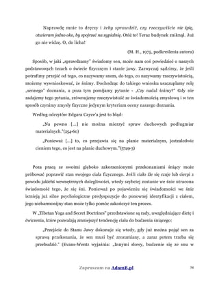 Naprawdę mnie to dręczy i żeby sprawdzić, czy rzeczywiście nie śpię,
otwieram jedno oko, by spojrzeć na sypialnię. Otóż to! Teraz budynek zniknął. Już
go nie widzę. O, do licha!
(M. H., 1975, podkreślenia autora)
Sposób, w jaki „sprawdzamy” świadomy sen, może nam coś powiedzieć o naszych
podstawowych tezach o świecie fizycznym i stanie jawy. Zazwyczaj sądzimy, że jeśli
potrafimy przejść od tego, co nazywamy snem, do tego, co nazywamy rzeczywistością,
możemy wywnioskować, że śnimy. Dochodząc do takiego wniosku uszczuplamy rolę
„sennego” doznania, a poza tym pomijamy pytanie - „Czy nadal śnimy?” Gdy nie
zadajemy tego pytania, zrównujemy rzeczywistość ze świadomością zmysłową i w ten
sposób czynimy zmysły fizyczne jedynym kryterium oceny naszego doznania.
Według odczytów Edgara Cayce'a jest to błąd:
„Na pewno [...] nie można mierzyć spraw duchowych podługmiar
materialnych."(254-60)
„Ponieważ [...] to, co przejawia się na planie materialnym, jestzaledwie
cieniem tego, co jest na planie duchowym."(5749-3)
Poza pracą ze swoimi głęboko zakorzenionymi przekonaniami śniący może
próbować poprawić stan swojego ciała fizycznego. Jeśli ciało źle się czuje lub cierpi z
powodu jakichś wewnętrznych dolegliwości, wtedy szybciej zostanie we śnie utracona
świadomość tego, że się śni. Ponieważ po pojawieniu się świadomości we śnie
istnieją już silne psychologiczne predyspozycje do ponownej identyfikacji z ciałem,
jego nieharmonijny stan może tylko pomóc zakończyć ten proces.
W „Tibetan Yoga and Secret Doctrines" przedstawione są rady, uwzględniające dietę i
ćwiczenia, które pozwalają zmniejszyć tendencję ciała do budzenia śniącego:
„Przejście do Stanu Jawy dokonuje się wtedy, gdy już można pojąć sen za
sprawą przekonania, że sen musi być zrozumiany, a zaraz potem trzeba się
przebudzić." (Evans-Wentz wyjaśnia: „Innymi słowy, budzenie się ze snu w
Zapraszam na AdamB.pl 54
 