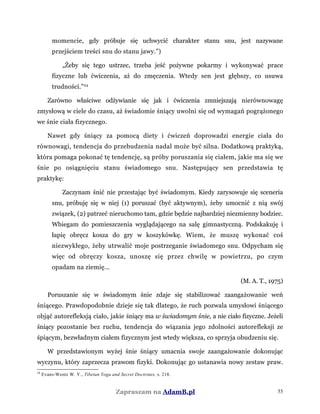 momencie, gdy próbuje się uchwycić charakter stanu snu, jest nazywane
przejściem treści snu do stanu jawy.”)
„Żeby się tego ustrzec, trzeba jeść pożywne pokarmy i wykonywać prace
fizyczne lub ćwiczenia, aż do zmęczenia. Wtedy sen jest głębszy, co usuwa
trudności.”24
Zarówno właściwe odżywianie się jak i ćwiczenia zmniejszają nierównowagę
zmysłową w ciele do czasu, aż świadomie śniący uwolni się od wymagań pogrążonego
we śnie ciała fizycznego.
Nawet gdy śniący za pomocą diety i ćwiczeń doprowadzi energie ciała do
równowagi, tendencja do przebudzenia nadal może być silna. Dodatkową praktyką,
która pomaga pokonać tę tendencję, są próby poruszania się ciałem, jakie ma się we
śnie po osiągnięciu stanu świadomego snu. Następujący sen przedstawia tę
praktykę:
Zaczynam śnić nie przestając być świadomym. Kiedy zarysowuje się sceneria
snu, próbuję się w niej (1) poruszać (być aktywnym), żeby umocnić z nią swój
związek, (2) patrzeć nieruchomo tam, gdzie będzie najbardziej niezmienny bodziec.
Wbiegam do pomieszczenia wyglądającego na salę gimnastyczną. Podskakuję i
łapię obręcz kosza do gry w koszykówkę. Wiem, że muszę wykonać coś
niezwykłego, żeby utrwalić moje postrzeganie świadomego snu. Odpycham się
więc od obręczy kosza, unoszę się przez chwilę w powietrzu, po czym
opadam na ziemię...
(M. A. T., 1975)
Poruszanie się w świadomym śnie zdaje się stabilizować zaangażowanie weń
śniącego. Prawdopodobnie dzieje się tak dlatego, że ruch pozwala umysłowi śniącego
objąć autorefleksją ciało, jakie śniący ma w świadomym śnie, a nie ciało fizyczne. Jeżeli
śniący pozostanie bez ruchu, tendencja do wiązania jego zdolności autorefleksji ze
śpiącym, bezwładnym ciałem fizycznym jest wtedy większa, co sprzyja obudzeniu się.
W przedstawionym wyżej śnie śniący umacnia swoje zaangażowanie dokonując
wyczynu, który zaprzecza prawom fizyki. Dokonując go ustanawia nowy zestaw praw.
24
Evans-Wentz W. Y., Tibetan Yoga and Secret Doctrines, s. 218.
Zapraszam na AdamB.pl 55
 