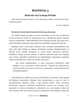 ROZDZIAŁ 5
Budzenie się Czystego Światła
Jaka może być wartość czegoś, co nie rodzi pokory, miłości, umartwienia, ciszy i
świętej prostoty?
św. Jan od Krzyża
Świadome śnienie jako brama do duchowego doznania
W rozdziale drugim przejście od stanu normalnego snu do stanu świadomego
śnienia porównane zostało do wyłonienia się ego z prymitywnej psyche. Położono
nacisk na niezależność i odpowiedzialność, które pojawiają się wtedy, gdy śniący jest w
stanie doświadczyć siebie jako istotę zdolną do autorefleksji, odrębną od świata snu.
Gdybyśmy mieli w tym miejscu zakończyć nasze rozważania, pominęlibyśmy zbyt
wiele, gdyż jeśli uzyskuje się większą niezależność, powstaje niebezpieczeństwo, że
człowiek zerwie wszelkie powiązania ze swoim starym poczuciem zależności.
Świadectwo takiego zerwania widzimy w kulturze zachodniej, gdzie ego osiągnęło
nowe wyżyny racjonalnej niezależności bez odpowiedniego rozpoznania ogromnego
obszaru nieświadomości, z której się wyłoniło. Jung mówi:
„Jest nawet prawdopodobne, że nasza nowoczesna świadomość nadal
znajduje się na stosunkowo niskim poziomie. Niemniej jej dotychczasowy
rozwój pozwolił jej wyzwolić się na tyle, że zapomniała o swojej zależności od
nieświadomej psyche.”
Jeżeli dzięki nowo odkrytemu poczuciu niezależności rozwiniemy w sobie pogardę
lub będziemy manipulować obrazami, które przedstawiane są nam we śnie, to
prawdopodobnie będziemy kiedyś z tego powodu cierpieć. Kiedy zaczynamy
doświadczać własnych możliwości kształtowania scenerii snu, możemy łatwo
zapomnieć, że celem jest pojednanie z elementami snu, a nie przejęcie władzy nad
nimi. Musimy wyjść poza sztywne poczucie niezależności. Jeśli będziemy umieli tego
Zapraszam na AdamB.pl 57
 