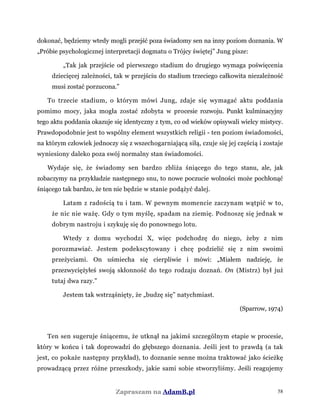 dokonać, będziemy wtedy mogli przejść poza świadomy sen na inny poziom doznania. W
„Próbie psychologicznej interpretacji dogmatu o Trójcy świętej” Jung pisze:
„Tak jak przejście od pierwszego stadium do drugiego wymaga poświęcenia
dziecięcej zależności, tak w przejściu do stadium trzeciego całkowita niezależność
musi zostać porzucona.”
To trzecie stadium, o którym mówi Jung, zdaje się wymagać aktu poddania
pomimo mocy, jaka mogła zostać zdobyta w procesie rozwoju. Punkt kulminacyjny
tego aktu poddania okazuje się identyczny z tym, co od wieków opisywali wielcy mistycy.
Prawdopodobnie jest to wspólny element wszystkich religii - ten poziom świadomości,
na którym człowiek jednoczy się z wszechogarniającą siłą, czuje się jej częścią i zostaje
wyniesiony daleko poza swój normalny stan świadomości.
Wydaje się, że świadomy sen bardzo zbliża śniącego do tego stanu, ale, jak
zobaczymy na przykładzie następnego snu, to nowe poczucie wolności może pochłonąć
śniącego tak bardzo, że ten nie będzie w stanie podążyć dalej.
Latam z radością tu i tam. W pewnym momencie zaczynam wątpić w to,
że nic nie ważę. Gdy o tym myślę, spadam na ziemię. Podnoszę się jednak w
dobrym nastroju i szykuję się do ponownego lotu.
Wtedy z domu wychodzi X, więc podchodzę do niego, żeby z nim
porozmawiać. Jestem podekscytowany i chcę podzielić się z nim swoimi
przeżyciami. On uśmiecha się cierpliwie i mówi: „Miałem nadzieję, że
przezwyciężyłeś swoją skłonność do tego rodzaju doznań. On (Mistrz) był już
tutaj dwa razy.”
Jestem tak wstrząśnięty, że „budzę się” natychmiast.
(Sparrow, 1974)
Ten sen sugeruje śniącemu, że utknął na jakimś szczególnym etapie w procesie,
który w końcu i tak doprowadzi do głębszego doznania. Jeśli jest to prawdą (a tak
jest, co pokaże następny przykład), to doznanie senne można traktować jako ścieżkę
prowadzącą przez różne przeszkody, jakie sami sobie stworzyliśmy. Jeśli reagujemy
Zapraszam na AdamB.pl 58
 