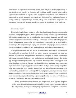 niewłaściwie na zagrażający nam na tej ścieżce obraz lub jakąś atrakcyjną sytuację, to
zatrzymujemy się na niej aż do czasu, gdy będziemy umieli zmienić naszą reakcję.
Uzyskanie świadomości, że się śni, zdaje się ogromnie zwiększać naszą zdolność do
reagowania w sposób wolny od przywiązań ego. Jeśli potrafimy uświadomić sobie, że
obrazy senne są naszym własnym tworem, wtedy nasza zdolność do reagowania bez
przywiązań ego znacznie wzrasta, a maleje przymus, by angażować się w te obrazy.
Znaczenie ideału
Nawet wtedy, gdy śniący osiąga w pełni stan świadomego śnienia, pokusy nadal
pozostają, lecz przybierają inną, bardziej subtelną formę. Podczas gdy w normalnym
śnie śniący angażowany jest w emocjonalne powiązania z obrazami snu, tak teraz
odczuwa pragnienie doświadczania w relacji z nimi swojej wolności. Może to przybierać
formę pokonywania obrazu siłą lub mentalnego zmieniania go w coś bardziej
pożądanego. We wspomnianym wyżej śnie o lataniu śniącego po prostu pochłania
estetyczne piękno obrazów sennych, jak i możliwość swobodnego poruszania się.
Niezaprzeczalnym faktem jest, że ten poziom doznań ma wiele do zaoferowania.
Jest całkowicie zrozumiałe, że jeśli nie mamy pojęcia, co znajduje się poza tym
stanem, to właściwie nieograniczone możliwości dostępne w stanie świadomego
śnienia nas zadowolą. Świadomy sen traci nieco na swojej atrakcyjności tylko wtedy,
gdy intuicyjnie dostrzegamy, że coś leży poza nim. Prawdopodobnie prawdą jest, że im
bliżej jesteśmy tego, czego chcemy, tym łatwiej jesteśmy odciągani przez potęgującą
się różnorodność rozpraszających nas elementów. Dlatego też świadomy sen jest nie
tylko przełomem, ale może również stanowić dla nas potencjalne rozproszenie, o ile
szukamy tego, co najlepsze. Lecz co jest tym „najlepszym”, do czego możemy dążyć?
Najwyraźniej zależy to od indywidualnej interpretacji. Gdy śniący doznaje świadomych
snów z coraz większą regularnością, najprawdopodobniej one same powiadomią go
o tym, co to może być. Oto przykład takiego odkrycia:
Siedzę przed niewielkim ołtarzem, na którym stoją małe figurki. Najpierw
widzę wołu. Przez chwilę patrzę gdzie indziej, potem znowu na ołtarz tylko po
to, żeby odkryć, że miejsce wołu zajmuje figurka smoka. Zaczynam uświadamiać
Zapraszam na AdamB.pl 59
 