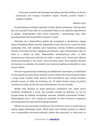 W pewnym momencie idę trzymając kryształowy pręt (lub różdżkę), na którym
umieszczony jest wirujący kryształowy krążek. Przenika przezeń światło i
wygląda to pięknie.
(Sparrow 1972)
Po przebudzeniu się leżałem spokojnie w łóżku. Byłem oszołomiony. Dlaczego dane
było mi to przeżyć? Czym sobie na to zasłużyłem? Mimo że nie znalazłem odpowiedzi na
te pytania, przypomniałem sobie ważne wydarzenie z poprzedniego dnia, które
prawdopodobnie było bezpośrednio związane ze snem.
Wybrałem się w dwustumilową podróż, aby uczestniczyć w absolutorium mojego
brata w Wojskowej Szkole Lotniczej. Zamierzałem zostać tam na noc i wrócić do domu
następnego dnia. Gdy jechałem przez kamienistą równinę środkowo-zachodniego
Teksasu w kierunku Del Rio i odległych gór Meksyku, nagle uświadomiłem sobie, że
robię to z miłości do brata. Spokorniałem uświadomiwszy sobie, że takie
nieegoistyczne zachowania zdarzały się rzadko w moim życiu. Potem przez dłuższą
chwilę pozostawałem w tym stanie i obserwowałem słońce, które łagodnie chowało
się za górami na zachodzie. Gra świateł w tym surowym krajobrazie rozbudziła we mnie
uczucie miłości.
Od czasu tego pierwszego świadomego snu kilkakrotnie zauważyłem, że świadomość
we śnie pojawia się zazwyczaj po doznaniu uczucia miłości lub intensywnego kontaktu
z drugą osobą. Czasami, kiedy podczas dnia doświadczam tego rodzaju kontaktu,
potrafię wyczuć, że zbliża się świadomy sen. W takich dniach staram się położyć
wcześniej niż zwykle, by dać czas temu doświadczeniu, aby się rozwinęło.
Minęło wiele miesięcy po moim pierwszym świadomym śnie, zanim znowu
uzyskałem świadomość w snach. Nie zacząłem rozwijać tej zdolności, ani też nie
przypisywałem jej żadnego szczególnego znaczenia. Jednakże wspomnienie Światła i
olśniewających uczuć z nim związanych rozbudziło we mnie intensywne pragnienie
ponownego doznania jego transformującego działania.
Wkrótce po tym pierwszym świadomym śnie medytacja i praca ze snami stały się
częścią mojego codziennego reżimu. Mniej więcej sześć miesięcy później, po odbyciu
wraz z przyjaciółką wieczornej medytacji, miałem silne przeczucie, że czeka mnie we
Zapraszam na AdamB.pl 6
 