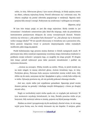 sobie, że śnię. Odwracam głowę i tym razem afirmuję, że kiedy spojrzę znowu
na ołtarz, zobaczę najwyższą formę. Powoli odwracam się i otwieram oczy. Na
ołtarzu znajduje się postać człowieka pogrążonego w medytacji. Ogarnia mnie
potężna fala emocji i energii. Podrywam się uradowany i wybiegam na zewnątrz.
(Sparrow, 1974)
W tym śnie śniący pojął, co jest dla niego najwyższe. Kiedy zostało to już
zrozumiane i świadomie ustanowione jako ideał dla śniącego, stało się prawdziwym
instrumentem pomiarowym służącym do oceny wewnętrznych doznań. Pytanie
zmienia się wówczas z „Jak piękne było doznanie?” na „Jak plasuje się to doznanie
wobec mojego ideału?” W ten sposób wkraczamy w świadomy sen z poczuciem celu,
który pomoże śniącemu trwać w postawie nieprzywiązania wobec rozmaitych
możliwości, jakie mogą się pojawić.
Punkt kulminacyjny tego procesu można dostrzec w dwóch następnych snach. W
pierwszym śnie, który został już wspomniany wcześniej, śniący doświadcza trudności w
poddaniu swojej wolności i przyjęciu tego, co mogłoby do niego przyjść. W drugim
śnie śniący potrafi wykroczyć poza takie poczucie niezależności i poddać się
wyższemu doznaniu.
...Jestem na zewnątrz. Widzę światło na niebie. Wiem, że jeżeli światło ma
na mnie zstąpić, to muszę odwrócić głowę. Jestem świadomy tego, że śnię.
Pochylam głowę. Świecąca kula zaczyna rozświetlać ziemię wokół mnie. Gdy
zbliża się do mnie, zaczynam się bać. Spoglądam w górę, a wtedy kula wzbija się
w niebo. Sytuacja powtarza się, ale nie potrafię pokonać własnego strachu.
Jest noc, czyste niebo jest wypełnione gwiazdami. Spaceruję przed swoim
domem patrząc na gwiazdy i słuchając muzyki dobiegającej z domu po drugiej
stronie ulicy.
Nagle ze wschodniej części nieba spada coś, co wygląda jak meteoryt. W
tym momencie uzyskuję świadomość, że śnię. Światło przecina niebo aż po
horyzont. Gdy meteoryt uderza w ziemię, pojawia się błysk jasnego światła.
Siadam na ziemi i przygotowuję się do medytacji, chociaż wiem, że nie mogę
wyjść poza formę snu, bo wtedy doznanie się nie dopełni. Z miejsca, gdzie
Zapraszam na AdamB.pl 60
 
