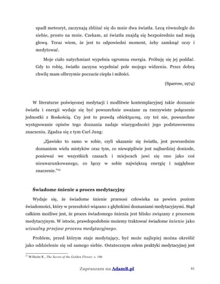 spadł meteoryt, zaczynają zbliżać się do mnie dwa światła. Lecą równolegle do
siebie, prosto na mnie. Czekam, aż światła znajdą się bezpośrednio nad moją
głową. Teraz wiem, że jest to odpowiedni moment, żeby zamknąć oczy i
medytować.
Moje ciało natychmiast wypełnia ogromna energia. Próbuję się jej poddać.
Gdy to robię, światło zaczyna wypełniać pole mojego widzenia. Przez dobrą
chwilę mam olbrzymie poczucie ciepła i miłości.
(Sparrow, 1974)
W literaturze poświęconej medytacji i modlitwie kontemplacyjnej takie doznanie
światła i energii wydaje się być powszechnie uważane za rzeczywiste połączenie
jednostki z Boskością. Czy jest to prawdą obiektywną, czy też nie, powszechne
występowanie opisów tego doznania nadaje wiarygodności jego podstawowemu
znaczeniu. Zgadza się z tym Carl Jung:
„Zjawisko to samo w sobie, czyli ukazanie się światła, jest powszednim
doznaniem wielu mistyków oraz tym, co niewątpliwie jest najbardziej doniosłe,
ponieważ we wszystkich czasach i miejscach jawi się ono jako coś
nieuwarunkowanego, co łączy w sobie największą energię i najgłębsze
znaczenie.”25
Świadome śnienie a proces medytacyjny
Wydaje się, że świadome śnienie przenosi człowieka na pewien poziom
świadomości, który w przeszłości wiązano z głębokimi doznaniami medytacyjnymi. Stąd
całkiem możliwe jest, że proces świadomego śnienia jest blisko związany z procesem
medytacyjnym. W istocie, prawdopodobnie możemy traktować świadome śnienie jako
wizualny przejaw procesu medytacyjnego.
Problem, przed którym staje medytujący, być może najlepiej można określić
jako oddzielenie się od samego siebie. Ostatecznym celem praktyki medytacyjnej jest
25
Wilhelm R., The Secret of the Golden Flower, s. 106
Zapraszam na AdamB.pl 61
 