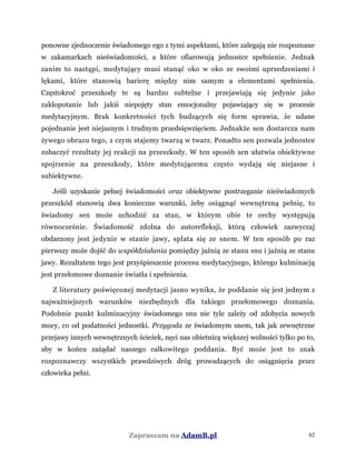 ponowne zjednoczenie świadomego ego z tymi aspektami, które zalegają nie rozpoznane
w zakamarkach nieświadomości, a które ofiarowują jednostce spełnienie. Jednak
zanim to nastąpi, medytujący musi stanąć oko w oko ze swoimi uprzedzeniami i
lękami, które stanowią barierę między nim samym a elementami spełnienia.
Częstokroć przeszkody te są bardzo subtelne i przejawiają się jedynie jako
zakłopotanie lub jakiś niepojęty stan emocjonalny pojawiający się w procesie
medytacyjnym. Brak konkretności tych budzących się form sprawia, że udane
pojednanie jest niejasnym i trudnym przedsięwzięciem. Jednakże sen dostarcza nam
żywego obrazu tego, z czym stajemy twarzą w twarz. Ponadto sen pozwala jednostce
zobaczyć rezultaty jej reakcji na przeszkody. W ten sposób sen ułatwia obiektywne
spojrzenie na przeszkody, które medytującemu często wydają się niejasne i
subiektywne.
Jeśli uzyskanie pełnej świadomości oraz obiektywne postrzeganie nieświadomych
przeszkód stanowią dwa konieczne warunki, żeby osiągnąć wewnętrzną pełnię, to
świadomy sen może uchodzić za stan, w którym obie te cechy występują
równocześnie. Świadomość zdolna do autorefleksji, którą człowiek zazwyczaj
obdarzony jest jedynie w stanie jawy, splata się ze snem. W ten sposób po raz
pierwszy może dojść do współdziałania pomiędzy jaźnią ze stanu snu i jaźnią ze stanu
jawy. Rezultatem tego jest przyśpieszenie procesu medytacyjnego, którego kulminacją
jest przełomowe doznanie światła i spełnienia.
Z literatury poświęconej medytacji jasno wynika, że poddanie się jest jednym z
najważniejszych warunków niezbędnych dla takiego przełomowego doznania.
Podobnie punkt kulminacyjny świadomego snu nie tyle zależy od zdobycia nowych
mocy, co od podatności jednostki. Przygoda ze świadomym snem, tak jak zewnętrzne
przejawy innych wewnętrznych ścieżek, nęci nas obietnicą większej wolności tylko po to,
aby w końcu zażądać naszego całkowitego poddania. Być może jest to znak
rozpoznawczy wszystkich prawdziwych dróg prowadzących do osiągnięcia przez
człowieka pełni.
Zapraszam na AdamB.pl 62
 