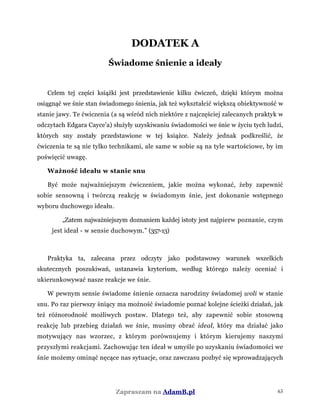 DODATEK A
Świadome śnienie a ideały
Celem tej części książki jest przedstawienie kilku ćwiczeń, dzięki którym można
osiągnąć we śnie stan świadomego śnienia, jak też wykształcić większą obiektywność w
stanie jawy. Te ćwiczenia (a są wśród nich niektóre z najczęściej zalecanych praktyk w
odczytach Edgara Cayce'a) służyły uzyskiwaniu świadomości we śnie w życiu tych ludzi,
których sny zostały przedstawione w tej książce. Należy jednak podkreślić, że
ćwiczenia te są nie tylko technikami, ale same w sobie są na tyle wartościowe, by im
poświęcić uwagę.
Ważność ideału w stanie snu
Być może najważniejszym ćwiczeniem, jakie można wykonać, żeby zapewnić
sobie sensowną i twórczą reakcję w świadomym śnie, jest dokonanie wstępnego
wyboru duchowego ideału.
„Zatem najważniejszym doznaniem każdej istoty jest najpierw poznanie, czym
jest ideał - w sensie duchowym.” (357-13)
Praktyka ta, zalecana przez odczyty jako podstawowy warunek wszelkich
skutecznych poszukiwań, ustanawia kryterium, według którego należy oceniać i
ukierunkowywać nasze reakcje we śnie.
W pewnym sensie świadome śnienie oznacza narodziny świadomej woli w stanie
snu. Po raz pierwszy śniący ma możność świadomie poznać kolejne ścieżki działań, jak
też różnorodność możliwych postaw. Dlatego też, aby zapewnić sobie stosowną
reakcję lub przebieg działań we śnie, musimy obrać ideał, który ma działać jako
motywujący nas wzorzec, z którym porównujemy i którym kierujemy naszymi
przyszłymi reakcjami. Zachowując ten ideał w umyśle po uzyskaniu świadomości we
śnie możemy ominąć nęcące nas sytuacje, oraz zawczasu pozbyć się wprowadzających
Zapraszam na AdamB.pl 63
 