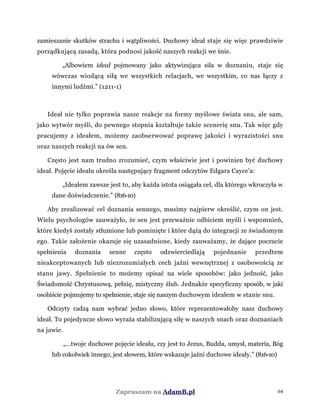 zamieszanie skutków strachu i wątpliwości. Duchowy ideał staje się więc prawdziwie
porządkującą zasadą, która podnosi jakość naszych reakcji we śnie.
„Albowiem ideał pojmowany jako aktywizująca siła w doznaniu, staje się
wówczas wiodącą siłą we wszystkich relacjach, we wszystkim, co nas łączy z
innymi ludźmi.” (1211-1)
Ideał nie tylko poprawia nasze reakcje na formy myślowe świata snu, ale sam,
jako wytwór myśli, do pewnego stopnia kształtuje także scenerię snu. Tak więc gdy
pracujemy z ideałem, możemy zaobserwować poprawę jakości i wyrazistości snu
oraz naszych reakcji na ów sen.
Często jest nam trudno zrozumieć, czym właściwie jest i powinien być duchowy
ideał. Pojęcie ideału określa następujący fragment odczytów Edgara Cayce'a:
„Ideałem zawsze jest to, aby każda istota osiągała cel, dla którego wkroczyła w
dane doświadczenie.” (816-10)
Aby zrealizować cel doznania sennego, musimy najpierw określić, czym on jest.
Wielu psychologów zauważyło, że sen jest przeważnie odbiciem myśli i wspomnień,
które kiedyś zostały stłumione lub pominięte i które dążą do integracji ze świadomym
ego. Takie założenie okazuje się uzasadnione, kiedy zauważamy, że dające poczucie
spełnienia doznania senne często odzwierciedlają pojednanie przedtem
nieakceptowanych lub niezrozumiałych cech jaźni wewnętrznej z osobowością ze
stanu jawy. Spełnienie to możemy opisać na wiele sposobów: jako jedność, jako
Świadomość Chrystusową, pełnię, mistyczny ślub. Jednakże specyficzny sposób, w jaki
osobiście pojmujemy to spełnienie, staje się naszym duchowym ideałem w stanie snu.
Odczyty radzą nam wybrać jedno słowo, które reprezentowałoby nasz duchowy
ideał. To pojedyncze słowo wyraża stabilizującą siłę w naszych snach oraz doznaniach
na jawie.
„...twoje duchowe pojęcie ideału, czy jest to Jezus, Budda, umysł, materia, Bóg
lub cokolwiek innego, jest słowem, które wskazuje jaźni duchowe ideały.” (816-10)
Zapraszam na AdamB.pl 64
 