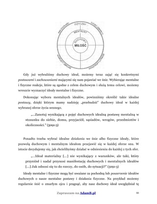 Gdy już wybraliśmy duchowy ideał, możemy teraz zająć się konkretnymi
postawami i zachowaniami mającymi się nam pojawiać we śnie. Wybierając mentalne
i fizyczne reakcje, które są zgodne z celem duchowym i służą temu celowi, możemy
wreszcie wyznaczyć ideały mentalne i fizyczne.
Dokonując wyboru mentalnych ideałów, powinniśmy określić takie idealne
postawy, dzięki którym mamy nadzieję „przebudzić” duchowy ideał w każdej
wybranej sferze życia sennego.
„...Zanotuj wynikającą z pojęć duchowych idealną postawę mentalną w
stosunku do siebie, domu, przyjaciół, sąsiadów, wrogów, przedmiotów i
okoliczności.” (5091-3)
Ponadto trzeba wybrać idealne działania we śnie albo fizyczne ideały, które
pozwolą duchowym i mentalnym ideałom przejawić się w każdej sferze snu. W
istocie decydujemy się, jak chcielibyśmy działać w odniesieniu do każdej z tych sfer.
„...Ideał materialny [...] nie wynikający z warunków, ale taki, który
przyniósł i nadal przynosi manifestację duchowych i mentalnych ideałów
[...] Jak odnosi się to do rzeczy, do osób, do sytuacji?” (5091-3)
Ideały mentalne i fizyczne mogą być uważane za pochodną lub poszerzenie ideałów
duchowych o nasze mentalne postawy i działania fizyczne. Na przykład możemy
regularnie śnić o zmarłym ojcu i pragnąć, aby nasz duchowy ideał uwzględniał tę
Zapraszam na AdamB.pl 66
 