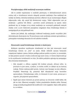 Przyśpieszający efekt medytacji wczesnym rankiem
Jak to zostało wspomniane w rozdziale pierwszym, w doświadczeniach autora
ważną rolę w świadomym śnieniu odegrały poranne medytacje. Czas medytacji nie
wydaje się istotny, niemniej medytacja powinna odbywać się po wystarczająco długim
odpoczynku ciała, aby umysł był dostatecznie czujny. Także odpowiedni czas po
medytacji - godzina lub dłużej - powinien zostać poświęcony na spanie. Autor
przekonał się, że trwająca 10-15 minut medytacja we wczesnych godzinach rannych
między 2:00 a 5:00 skutecznie przyspiesza osiągnięcie stanu świadomego śnienia w
następujących po niej godzinach snu.
Istotne jest jednak, aby medytujący traktował medytację przede wszystkim jako
doświadczenie dostrojenia się. W przeciwnym razie medytacja zostanie sprowadzona z
potencjalnie wzniosłego doznania do roli zaledwie techniki.
Stosowanie zasad świadomego śnienia w stanie jawy
Kolejnym sposobem uzyskiwania świadomości we śnie jest stosowanie zasad
świadomego śnienia we „śnie" na jawie. Kiedy człowiek zaczyna krytycznie
rozpatrywać żądania i prawa, którym podlega podczas godzin na jawie, to zrozumiałe,
że taka postawa zacznie w końcu cechować jego życie senne, i w końcu doprowadzi go
to do uzyskiwania świadomości we śnie. Na takim podejściu opierają się następujące
dwa ćwiczenia świadomości:
1. Gdy stanąłeś w obliczu napiętej lub trudnej sytuacji, afirmuj sobie, że
przeżycie to jest snem, a jedyne, co trzeba zrobić, to zdobyć się na twórczą
reakcję. Potem wykonaj jakiś prosty, twórczy czyn bazujący na tym odkryciu.
Przykład: Denerwuję się, ponieważ Bob skrytykował moje kwartalne
sprawozdanie. Uświadamiając sobie, że doznanie to jest snem, proszę go o
sugestie, jak poprawić sprawozdanie.
2. Spędź pięć minut dziennie po prostu patrząc na otoczenie wokół siebie, tak
jak we śnie. Obserwuj szczegóły i kolory przedmiotów dookoła ciebie. Zwracaj
uwagę na każdą niezgodność lub osobliwość w ich wyglądzie. Opisz sobie głośno
to, co widzisz.
Zapraszam na AdamB.pl 68
 