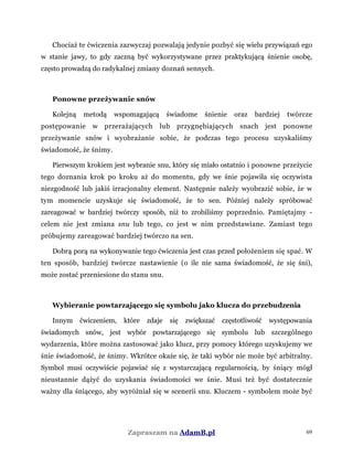 Chociaż te ćwiczenia zazwyczaj pozwalają jedynie pozbyć się wielu przywiązań ego
w stanie jawy, to gdy zaczną być wykorzystywane przez praktykującą śnienie osobę,
często prowadzą do radykalnej zmiany doznań sennych.
Ponowne przeżywanie snów
Kolejną metodą wspomagającą świadome śnienie oraz bardziej twórcze
postępowanie w przerażających lub przygnębiających snach jest ponowne
przeżywanie snów i wyobrażanie sobie, że podczas tego procesu uzyskaliśmy
świadomość, że śnimy.
Pierwszym krokiem jest wybranie snu, który się miało ostatnio i ponowne przeżycie
tego doznania krok po kroku aż do momentu, gdy we śnie pojawiła się oczywista
niezgodność lub jakiś irracjonalny element. Następnie należy wyobrazić sobie, że w
tym momencie uzyskuje się świadomość, że to sen. Później należy spróbować
zareagować w bardziej twórczy sposób, niż to zrobiliśmy poprzednio. Pamiętajmy -
celem nie jest zmiana snu lub tego, co jest w nim przedstawiane. Zamiast tego
próbujemy zareagować bardziej twórczo na sen.
Dobrą porą na wykonywanie tego ćwiczenia jest czas przed położeniem się spać. W
ten sposób, bardziej twórcze nastawienie (o ile nie sama świadomość, że się śni),
może zostać przeniesione do stanu snu.
Wybieranie powtarzającego się symbolu jako klucza do przebudzenia
Innym ćwiczeniem, które zdaje się zwiększać częstotliwość występowania
świadomych snów, jest wybór powtarzającego się symbolu lub szczególnego
wydarzenia, które można zastosować jako klucz, przy pomocy którego uzyskujemy we
śnie świadomość, że śnimy. Wkrótce okaże się, że taki wybór nie może być arbitralny.
Symbol musi oczywiście pojawiać się z wystarczającą regularnością, by śniący mógł
nieustannie dążyć do uzyskania świadomości we śnie. Musi też być dostatecznie
ważny dla śniącego, aby wyróżniał się w scenerii snu. Kluczem - symbolem może być
Zapraszam na AdamB.pl 69
 