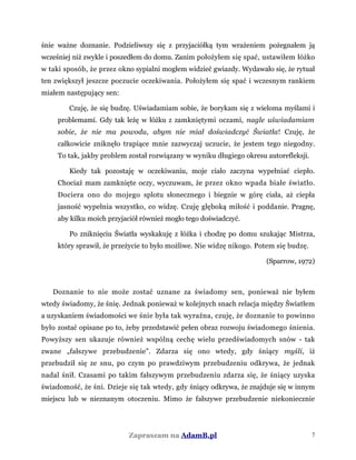 śnie ważne doznanie. Podzieliwszy się z przyjaciółką tym wrażeniem pożegnałem ją
wcześniej niż zwykle i poszedłem do domu. Zanim położyłem się spać, ustawiłem łóżko
w taki sposób, że przez okno sypialni mogłem widzieć gwiazdy. Wydawało się, że rytuał
ten zwiększył jeszcze poczucie oczekiwania. Położyłem się spać i wczesnym rankiem
miałem następujący sen:
Czuję, że się budzę. Uświadamiam sobie, że borykam się z wieloma myślami i
problemami. Gdy tak leżę w łóżku z zamkniętymi oczami, nagle uświadamiam
sobie, że nie ma powodu, abym nie miał doświadczyć Światła! Czuję, że
całkowicie zniknęło trapiące mnie zazwyczaj uczucie, że jestem tego niegodny.
To tak, jakby problem został rozwiązany w wyniku długiego okresu autorefleksji.
Kiedy tak pozostaję w oczekiwaniu, moje ciało zaczyna wypełniać ciepło.
Chociaż mam zamknięte oczy, wyczuwam, że przez okno wpada białe światło.
Dociera ono do mojego splotu słonecznego i biegnie w górę ciała, aż ciepła
jasność wypełnia wszystko, co widzę. Czuję głęboką miłość i poddanie. Pragnę,
aby kilku moich przyjaciół również mogło tego doświadczyć.
Po zniknięciu Światła wyskakuję z łóżka i chodzę po domu szukając Mistrza,
który sprawił, że przeżycie to było możliwe. Nie widzę nikogo. Potem się budzę.
(Sparrow, 1972)
Doznanie to nie może zostać uznane za świadomy sen, ponieważ nie byłem
wtedy świadomy, że śnię. Jednak ponieważ w kolejnych snach relacja między Światłem
a uzyskaniem świadomości we śnie była tak wyraźna, czuję, że doznanie to powinno
było zostać opisane po to, żeby przedstawić pełen obraz rozwoju świadomego śnienia.
Powyższy sen ukazuje również wspólną cechę wielu przedświadomych snów - tak
zwane „fałszywe przebudzenie". Zdarza się ono wtedy, gdy śniący myśli, iż
przebudził się ze snu, po czym po prawdziwym przebudzeniu odkrywa, że jednak
nadal śnił. Czasami po takim fałszywym przebudzeniu zdarza się, że śniący uzyska
świadomość, że śni. Dzieje się tak wtedy, gdy śniący odkrywa, że znajduje się w innym
miejscu lub w nieznanym otoczeniu. Mimo że fałszywe przebudzenie niekoniecznie
Zapraszam na AdamB.pl 7
 