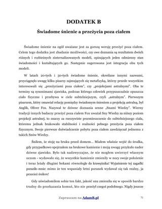 DODATEK B
Świadome śnienie a przeżycia poza ciałem
Świadome śnienie na ogół uważane jest za gorszą wersję przeżyć poza ciałem.
Celem tego dodatku jest zbadanie możliwości, czy owe doznania są rezultatem dwóch
różnych i rozbieżnych zinternalizowanych modeli, opisujących jeden odmienny stan
świadomości i kształtujących go. Następnie sugerowana jest integracja obu tych
modeli.
W latach 20-tych i 30-tych świadome śnienie, określane innymi nazwami,
przyciągnęło uwagę kilku pisarzy zajmujących się metafizyką, którzy przede wszystkim
interesowali się „przeżyciami poza ciałem”, czy „projekcjami astralnymi”. Oba te
terminy są synonimami zjawiska, podczas którego człowiek przypuszczalnie opuszcza
ciało fizyczne i przebywa w ciele subtelniejszym, czyli „astralnym”. Pierwszym
pisarzem, który omawiał relację pomiędzy świadomym śnieniem a projekcją astralną, był
Anglik, Oliver Fox. Nazywał te dziwne doznania senne „Snami Wiedzy”. Wierny
tradycji innych badaczy przeżyć poza ciałem Fox uważał Sny Wiedzy za niższy poziom
projekcji astralnej, to znaczy za rzeczywiste przemieszczenie do subtelniejszego ciała,
któremu jednak brakowało stabilności i realności pełnego przeżycia poza ciałem
fizycznym. Swoje pierwsze doświadczenie pobytu poza ciałem zawdzięczał jednemu z
takich Snów Wiedzy.
Śniłem, że stoję na bruku przed domem... Miałem właśnie wejść do środka,
gdy przypadkowo spojrzałem na brukowe kamienie i moją uwagę przykuło nader
dziwne zjawisko. Było tak nadzwyczajne, że nie mogłem uwierzyć własnym
oczom - wydawało się, że wszystkie kamienie zmieniły w nocy swoje położenie
i teraz leżały długimi bokami równolegle do krawężnika! Wyjaśnienie tej zagadki
poraziło mnie: mimo że ten wspaniały letni poranek wydawał się tak realny, ja
przecież śniłem!
Gdy uświadomiłem sobie ten fakt, jakość snu zmieniła się w sposób bardzo
trudny do przekazania komuś, kto nie przeżył czegoś podobnego. Nigdy jeszcze
Zapraszam na AdamB.pl 71
 