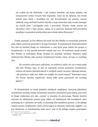 nie czułem się tak doskonale, z tak czystym umysłem, tak bosko potężny, tak
niesamowicie wolny! Uczucie było wspaniałe, wręcz nie do opisania, lecz trwało
jedynie parę chwil, i obudziłem się. Jak dowiedziałem się później, emocje
zakłóciły moją zdolność kontroli umysłu, a moje nieznośne ciało zaczęło domagać
się swoich praw i pociągnęło mnie z powrotem. Chociaż wtedy jeszcze nie
zdawałem sobie z tego sprawy, sądzę, że to pierwsze doznanie było prawdziwą
projekcją i rzeczywiście przebywałem poza moim ciałem fizycznym.26
Trzeba zauważyć, że Fox skłonny był uznać ten Sen Wiedzy za rzeczywiste przeżycie
poza ciałem, ponieważ pasowało to do jego koncepcji. W późniejszych doświadczeniach
Fox stał się bardziej biegły we wchodzeniu w stan bycia poza ciałem bez przerw w
świadomości i w ten sposób pozornie omijał stan snu. W rezultacie zaczął uważać
Sen Wiedzy za podrzędną drogę wiodącą do projekcji astralnej. Niemniej nadal
traktował Sen Wiedzy jako poziom świadomości bardzo różny od tego ze zwykłego
snu:
Ku swojemu zdziwieniu odkryłem, że niektórzy ludzie nie są w stanie pojąć
idei Snu Wiedzy, tego, że jest on naprawdę nowym poziomem świadomości,
różnym od stanów doświadczanych w zwykłych snach i na jawie. Oponują mówiąc:
„Ale przecież to tylko sen. Jakże sen mógłby być czymś innym?” Natomiast wyraz
ich twarzy zdradza wątpliwość, której tylko przez grzeczność nie wyrażają
głośno.27
W doniesieniach na temat projekcji astralnych znajdujemy zazwyczaj jakościowe
rozróżnienie czynione między świadomym śnieniem i przeżyciem poza ciałem, przy czym
to drugie traktowane jest jako „wyższe” w stosunku do pierwszego. Chociaż kryteria
używane do odróżnienia przeżyć poza ciałem od świadomych lub normalnych snów
zmieniają się w zależności od osoby, to pozostają dwa zasadnicze pytania: 1) Do jakiego
stopnia poziom świadomości osoby przeżywającej to doznanie zachowuje ciągłość i czy
jest identyczny ze świadomością stanu jawy? oraz 2) Do jakiego stopnia postrzegana
26
* Fox O., Astral Projection, s. 32-33.
27
Tamże, s. 36.
Zapraszam na AdamB.pl 72
 