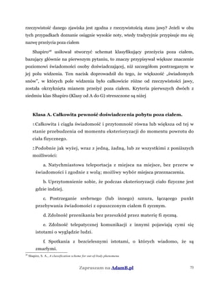 rzeczywistość danego zjawiska jest zgodna z rzeczywistością stanu jawy? Jeżeli w obu
tych przypadkach doznanie osiągnie wysokie noty, wtedy tradycyjnie przypisuje mu się
nazwę przeżycia poza ciałem
Shapiro28
usiłował stworzyć schemat klasyfikujący przeżycia poza ciałem,
bazujący głównie na pierwszym pytaniu, to znaczy przypisywał większe znaczenie
poziomowi świadomości osoby doświadczającej, niż szczegółom postrzeganym w
jej polu widzenia. Ten nacisk doprowadził do tego, że większość „świadomych
snów”, w których pole widzenia było całkowicie różne od rzeczywistości jawy,
została okrzyknięta mianem przeżyć poza ciałem. Kryteria pierwszych dwóch z
siedmiu klas Shapiro (Klasy od A do G) streszczone są niżej
Klasa A. Całkowita pewność doświadczenia pobytu poza ciałem.
1.Całkowita i ciągła świadomość i przytomność równa lub większa od tej w
stanie przebudzenia od momentu eksterioryzacji do momentu powrotu do
ciała fizycznego.
2.Podobnie jak wyżej, wraz z jedną, żadną, lub ze wszystkimi z poniższych
możliwości:
a. Natychmiastowa teleportacja z miejsca na miejsce, bez przerw w
świadomości i zgodnie z wolą; możliwy wybór miejsca przeznaczenia.
b. Uprzytomnienie sobie, że podczas eksterioryzacji ciało fizyczne jest
gdzie indziej.
c. Postrzeganie srebrnego (lub innego) sznura, łączącego punkt
przebywania świadomości z opuszczonym ciałem fi zycznym.
d. Zdolność przenikania bez przeszkód przez materię fi zyczną.
e. Zdolność telepatycznej komunikacji z innymi pojawiają cymi się
istotami o wyglądzie ludzi.
f. Spotkania z bezcielesnymi istotami, o których wiadomo, że są
zmarłymi.
28
Shapiro, S. A., A classification scheme for out-of-body phenomena
Zapraszam na AdamB.pl 73
 