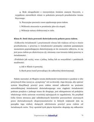 g. Brak niezgodności z rzeczywistym światem znanym fizycznie, z
wyjątkiem niewielkich różnic w położeniu pewnych przedmiotów świata
fizycznego.
h. Precyzyjne poczucie czasu spędzonego poza ciałem.
i. Widzenie otoczenia w promieniu 360-ciu stopni.
j. Wibracje natury elektrycznej w ciele.
Klasa B. Dość duża pewność doświadczenia pobytu poza ciałem.
1.Całkowita świadomość i przytomność równa lub większa od tej w stanie
przebudzenia, z przerwą w świadomości pomiędzy ostatnim pamiętanym
momentem poprzedzającym eksterioryzację aż do momentu odkrycia, że się
jest poza ciałem po eksterioryza cji; nieznany czas trwania takiej przerwy w
świadomości.
2.Podobnie jak wyżej, wraz z jedną, żadną lub ze wszystkimi z poniższych
możliwości:
a. Jak w Klasie A powyżej.
b. Ruch przez tunel prowadzący do całkowitej eksterioryzacji.
Należy zauważyć, że Shapiro uważa okoliczności wymienione w punkcie 2 obu
powyższych klas raczej za „symptomy” niż za dowody. Jego decyzja, aby opierać
system klasyfikacji przeżyć poza ciałem niemal całkowicie na poziomie
autorefleksyjnej świadomości doświadczającego oraz ciągłości świadomości
podczas przejścia z jednego stanu do drugiego, jest odstępstwem od podejścia
właściwego wielu autorom wcześniej opisujących te zagadnienia. Na przykład
Celia Green streszcza pięć subiektywnych kryteriów powszechnie używanych
przez doświadczonych eksperymentatorów (z których większość żyła na
początku tego wieku), służących odróżnieniu przeżyć poza ciałem od
świadomych snów. Trzy spośród tych pięciu kryteriów skupiają się całkowicie
Zapraszam na AdamB.pl 74
 