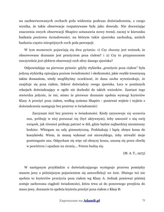 na zaobserwowanych cechach pola widzenia podczas doświadczenia, z czego
wynika, że takie obserwacje rozpatrywane były jako dowody. Nie doceniając
znaczenia owych obserwacji Shapiro ustanawia nowy trend, raczej w kierunku
badania poziomu świadomości, na którym takie zjawiska zachodzą, aniżeli
badania często niespójnych cech pola percepcji.
W tym momencie pojawiają się dwa pytania: 1) Czy słuszny jest wniosek, że
obserwowane doznanie jest przeżyciem poza ciałem? i 2) Czy to przypuszczenie
rzeczywiście jest efektem obserwacji cech sfery danego zjawiska?
Odpowiadając na pierwsze pytanie: gdyby etykietka „przeżycie poza ciałem” była
jedyną etykietką opisującą poziom świadomości i okoliczności, jakie zwykle towarzyszą
takim doznaniom, wtedy moglibyśmy oczekiwać, że dana osoba wywnioskuje, że
znajduje się poza ciałem, ilekroć doświadczy owego zjawiska. Lecz w poniższych
relacjach doświadczający w ogóle nie dochodzi do takich wniosków. Zamiast tego
stwierdza jedynie, że śni, mimo że pierwsze doznanie spełnia wymogi kryteriów
Klasy A przeżyć poza ciałem, według systemu Shapiro - ponieważ wejście i wyjście z
doświadczenia następuje bez przerwy w świadomości:
Zaczynam śnić bez przerwy w świadomości. Kiedy zarysowuje się sceneria
snu, próbuję w niej poruszać się (być aktywnym), żeby umocnić z nią swój
związek, jak również próbuję patrzeć w dół, gdzie będzie najbardziej niezmienny
bodziec. Wbiegam na salę gimnastyczną. Podskakuję i łapię obręcz kosza do
koszykówki. Wiem, że muszę wykonać coś niezwykłego, żeby utrwalić moje
postrzeganie snu. Odpycham się więc od obręczy kosza, unoszę się przez chwilę
w powietrzu i opadam na ziemię... Potem budzę się.
(M. A. T., 1975)
W następnym przykładzie u doświadczającego występuje przerwa pomiędzy
stanem jawy a późniejszym pojawieniem się autorefleksji we śnie. Dlatego też nie
spełnia to kryteriów przeżycia poza ciałem wg Klasy A. Jednak ponieważ później
zostaje zachowana ciągłość świadomości, która trwa aż do ponownego przejścia do
stanu jawy, doznanie to spełnia kryteria przeżyć poza ciałem z Klasy B:
Zapraszam na AdamB.pl 75
 