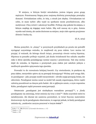 W miejscu, w którym kiedyś mieszkałem, jestem ścigany przez grupę
mężczyzn. Przestraszony biegnę przez znajomą dzielnicę przemykając pomiędzy
domami. Uświadamiam sobie, że śnię, a strach jest zbędny. Uświadamiam też
sobie, że mam wybór: albo wyjść na spotkanie moim prześladowcom, albo
medytować. Chcę wrócić i zakończyć konflikt. Próbuję więc polecieć do miejsca, w
którym znajdują się ścigający mnie ludzie. Siłą woli unoszę się w górę. Jestem
wysoko nad ziemią, ale zanim docieram na miejsce, moje ciało ogarnia przyjemne
drżenie i budzę się.
(G. S., 1974)
Można pomyśleć, że „śniący” w powyższych przykładach po prostu nie potrafili
wyciągnąć oczywistego wniosku, że znajdowali się poza ciałem. Lecz można też
przyjąć, iż wniosek, do którego doszli śniący, prezentuje równie ważną hipotezę.
Hipoteza ta ponadto próbuje wyjaśnić, jak działa świadomość bez udziału zmysłów
ciała w sferze zjawiska posiadającego wymiar czasowy i przestrzenny. Tak więc można
dojść do wniosku, że hipoteza o przeżyciach poza ciałem jest zaledwie jednym z
możliwych sposobów opisywania tego zjawiska.
Prowadzi to do rozważenia kolejnej kwestii: Czy stwierdzenie, że przebywa się
poza ciałem, rzeczywiście opiera się na percepcji doznającego? Weźmy pod uwagę fakt,
że paradygmat - jako przyjęty model rzeczywistości - określa czyjąś percepcję świata, nie
odwrotnie. Paradygmat można uznać za model lub zasadę organizującą, która rządzi
całością poszukiwań na danym polu badań. Ale w głębszym sensie, o czym wspomina
Kuhn, paradygmat rządzi procesem samej percepcji.
Ostatecznie „paradygmat jest niezbędnym warunkiem percepcji”29
, a „kiedy
paradygmaty się zmieniają, świat zmienia się wraz z nimi”30
. Kuhn oczywiście mówi tu
metaforycznie. Ale chociaż nie zamierza powiedzieć, że świat fizyczny materialnie
dostosowuje się do paradygmatu obserwatora, to sugeruje jednak, że kiedy paradygmat
zmienia się, „naukowiec zaczyna pracować w innym świecie”31
29
Kuhn, T. S., The Structure of Scientific Revolutions, s. 112
30
Tamże, s. 110
31
Tamże, s. 120
Zapraszam na AdamB.pl 76
 