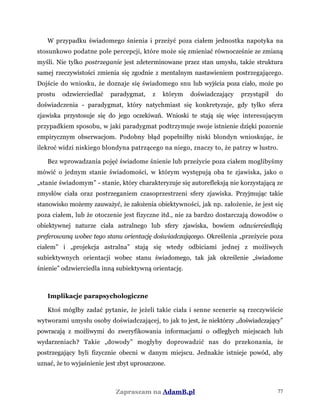 W przypadku świadomego śnienia i przeżyć poza ciałem jednostka napotyka na
stosunkowo podatne pole percepcji, które może się zmieniać równocześnie ze zmianą
myśli. Nie tylko postrzeganie jest zdeterminowane przez stan umysłu, także struktura
samej rzeczywistości zmienia się zgodnie z mentalnym nastawieniem postrzegającego.
Dojście do wniosku, że doznaje się świadomego snu lub wyjścia poza ciało, może po
prostu odzwierciedlać paradygmat, z którym doświadczający przystąpił do
doświadczenia - paradygmat, który natychmiast się konkretyzuje, gdy tylko sfera
zjawiska przystosuje się do jego oczekiwań. Wnioski te stają się więc interesującym
przypadkiem sposobu, w jaki paradygmat podtrzymuje swoje istnienie dzięki pozornie
empirycznym obserwacjom. Podobny błąd popełniłby niski blondyn wnioskując, że
ilekroć widzi niskiego blondyna patrzącego na niego, znaczy to, że patrzy w lustro.
Bez wprowadzania pojęć świadome śnienie lub przeżycie poza ciałem moglibyśmy
mówić o jednym stanie świadomości, w którym występują oba te zjawiska, jako o
„stanie świadomym” - stanie, który charakteryzuje się autorefleksją nie korzystającą ze
zmysłów ciała oraz postrzeganiem czasoprzestrzeni sfery zjawiska. Przyjmując takie
stanowisko możemy zauważyć, że założenia obiektywności, jak np. założenie, że jest się
poza ciałem, lub że otoczenie jest fizyczne itd., nie za bardzo dostarczają dowodów o
obiektywnej naturze ciała astralnego lub sfery zjawiska, bowiem odzwierciedlają
preferowaną wobec tego stanu orientację doświadczającego. Określenia „przeżycie poza
ciałem” i „projekcja astralna” stają się wtedy odbiciami jednej z możliwych
subiektywnych orientacji wobec stanu świadomego, tak jak określenie „świadome
śnienie” odzwierciedla inną subiektywną orientację.
Implikacje parapsychologiczne
Ktoś mógłby zadać pytanie, że jeżeli takie ciała i senne scenerie są rzeczywiście
wytworami umysłu osoby doświadczającej, to jak to jest, że niektórzy „doświadczający”
powracają z możliwymi do zweryfikowania informacjami o odległych miejscach lub
wydarzeniach? Takie „dowody” mogłyby doprowadzić nas do przekonania, że
postrzegający byli fizycznie obecni w danym miejscu. Jednakże istnieje powód, aby
uznać, że to wyjaśnienie jest zbyt uproszczone.
Zapraszam na AdamB.pl 77
 