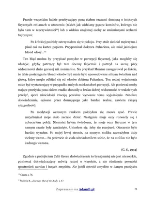 Przede wszystkim ludzie przebywający poza ciałem czasami donoszą o istotnych
fizycznych zmianach w otoczeniu (takich jak widziany gąszcz kominów, którego nie
było tam w rzeczywistości32
) lub o widoku znajomej osoby ze zmienionymi cechami
fizycznymi:
Po krótkiej podróży zatrzymałem się w pokoju. Przy stole siedział mężczyzna i
pisał coś na kartce papieru. Przypominał doktora Puharicza, ale miał jaśniejsze
blond włosy...33
Ten błąd można by przypisać pomyłce w percepcji fizycznej, jaka mogłaby się
zdarzyć, gdyby patrzący był tam obecny fizycznie i patrzył na scenę przy
widoczności dużo gorszej niż normalnie. Na przykład Monroe zasugerował po fakcie,
że takie postrzeganie blond włosów być może było spowodowane silnym światłem nad
głową, które mogło odbijać się od włosów doktora Puharicza. Ten rodzaj wyjaśnienia
może być wystarczający w przypadku małych zniekształceń percepcji. Ale ponieważ osoby
mające przeżycia poza ciałem rzadko donosiły o braku dobrej widoczności w trakcie tych
przeżyć, spore nieścisłości rzucają poważne wyzwanie temu wyjaśnieniu. Poniższe
doświadczenie, opisane przez doznającego jako bardzo realne, zawiera rażącą
niezgodność:
Po medytacji wczesnym rankiem położyłem się znowu spać. Prawie
natychmiast moje ciało zaczęło drżeć. Następnie moje oczy rozwarły się i
zobaczyłem pokój. Niemniej byłem świadomy, że moje oczy fizyczne w tym
samym czasie były zamknięte. Uniosłem się, żeby się rozejrzeć. Otoczenie było
bardzo wyraźne. Po mojej lewej stronie, na nocnym stoliku zauważyłem duży
zielony wazon... Po powrocie do ciała uświadomiłem sobie, że na stoliku nie było
żadnego wazonu.
(G. S., 1974)
Zgodnie z podejściem Celii Green doświadczenie to bynajmniej nie jest niezwykłe,
ponieważ doświadczający mówią raczej o wzroście, a nie obniżeniu pewności
spostrzeżeń wzroku i innych zmysłów. Ale jeżeli ostrość zmysłów w danym przeżyciu
32
Green, s. 76.
33
Monroe R., Journeys Out of the Body, s. 67
Zapraszam na AdamB.pl 78
 