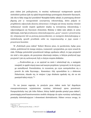 poza ciałem jest podwyższona, to musimy wytłumaczyć występowanie sporych
nieścisłości podczas (jak się sądzi) bezpośredniego postrzegania elementów fizycznych.
Jak oba te fakty mogą być prawdziwe? Rozsądnie byłoby założyć, że postrzegany element
fizyczny jest w rzeczywistości wewnętrzną rekonstrukcją, która jedynie to
przybliżeniu odpowiada danemu elementowi. Z drugiej zaś strony musimy również
wytłumaczyć wysoki stopień zgodności między tą wewnętrzną rekonstrukcją i
odpowiadającym jej fizycznym elementem. Możemy w takim razie założyć, że sama
informacja, może być przekazana doświadczającemu „poza" czasem i przestrzenią
(tj. telepatycznie lub za pomocą jasnowidzenia), co następnie doświadczający w
niedoskonały sposób przekłada sobie na rozpoznawalny w jego czasie i
przestrzeni kontekst.
W „Podróżach poza ciałem” Robert Monroe pisze, że parokrotnie, będąc poza
ciałem, podróżował do innego miejsca, rozmawiał z przyjacielem, po czym wracał do
ciała. Próbując potwierdzić prawdziwość takiego spotkania odkrył, że jego przyjaciel
nie miał o nim pojęcia, ale poczynione obserwacje miejsca, w którym przebywał jego
przyjaciel i jak się zachowywał, były w dużym stopniu dokładne.
„...Pozdrowiłem go, a on spojrzał na mnie i uśmiechnął się, a następnie
oznajmił, że spędzi więcej czasu nad naszym projektem i przeprosił, że do tej pory
go zaniedbywał. Powiedziałem, że rozumiem, po czym zaniepokoiłem się o
powrót do ciała fizycznego... Komentarz: Gdy sprawdziłem to z doktorem
Puhariczem, okazało się, że miejsce i jego działania zgadzały się, ale on nie
pamiętał takiej wizyty.”34
To raz jeszcze sugeruje, że przeżycie poza ciałem może być dogodnym
czasoprzestrzennym wyjaśnieniem wymiany informacji spoza przestrzeni.
Parapsycholodzy tacy jak John Palmer, którzy badali zjawisko przeżyć poza ciałem35
,
przestrzegają przed konstruowaniem modelu służącego do opisu wymiany zachodzącej
pomiędzy doświadczającym i elementami doświadczenia. Palmer zwraca uwagę, że
34
Monroe, s. 67
35
Rogo D. S., Mind beyond the Body, s. 193-217
Zapraszam na AdamB.pl 79
 