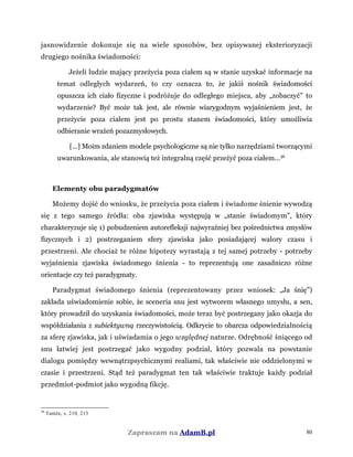 jasnowidzenie dokonuje się na wiele sposobów, bez opisywanej eksterioryzacji
drugiego nośnika świadomości:
Jeżeli ludzie mający przeżycia poza ciałem są w stanie uzyskać informacje na
temat odległych wydarzeń, to czy oznacza to, że jakiś nośnik świadomości
opuszcza ich ciało fizyczne i podróżuje do odległego miejsca, aby „zobaczyć” to
wydarzenie? Być może tak jest, ale równie wiarygodnym wyjaśnieniem jest, że
przeżycie poza ciałem jest po prostu stanem świadomości, który umożliwia
odbieranie wrażeń pozazmysłowych.
[...] Moim zdaniem modele psychologiczne są nie tylko narzędziami tworzącymi
uwarunkowania, ale stanowią też integralną część przeżyć poza ciałem...36
Elementy obu paradygmatów
Możemy dojść do wniosku, że przeżycia poza ciałem i świadome śnienie wywodzą
się z tego samego źródła: oba zjawiska występują w „stanie świadomym”, który
charakteryzuje się 1) pobudzeniem autorefleksji najwyraźniej bez pośrednictwa zmysłów
fizycznych i 2) postrzeganiem sfery zjawiska jako posiadającej walory czasu i
przestrzeni. Ale chociaż te różne hipotezy wyrastają z tej samej potrzeby - potrzeby
wyjaśnienia zjawiska świadomego śnienia - to reprezentują one zasadniczo różne
orientacje czy też paradygmaty.
Paradygmat świadomego śnienia (reprezentowany przez wniosek: „Ja śnię”)
zakłada uświadomienie sobie, że sceneria snu jest wytworem własnego umysłu, a sen,
który prowadził do uzyskania świadomości, może teraz być postrzegany jako okazja do
współdziałania z subiektywną rzeczywistością. Odkrycie to obarcza odpowiedzialnością
za sferę zjawiska, jak i uświadamia o jego względnej naturze. Odrębność śniącego od
snu łatwiej jest postrzegać jako wygodny podział, który pozwala na powstanie
dialogu pomiędzy wewnątrzpsychicznymi realiami, tak właściwie nie oddzielonymi w
czasie i przestrzeni. Stąd też paradygmat ten tak właściwie traktuje każdy podział
przedmiot-podmiot jako wygodną fikcję.
36
Tamże, s. 210, 213
Zapraszam na AdamB.pl 80
 