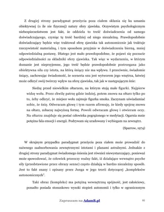 Z drugiej strony paradygmat przeżycia poza ciałem skłania się ku uznaniu
obiektywnej (o ile nie fizycznej) natury sfery zjawiska. Oczywistym psychologicznym
niebezpieczeństwem jest fakt, że oddziela to treść doświadczenia od samego
doświadczającego, czyniąc tę treść bardziej od niego niezależną. Prawdopodobnie
doświadczający będzie więc traktował sferę zjawiska tak autonomicznie jak traktuje
rzeczywistość materialną, i tym sposobem przyjmie w doświadczeniu bierną, mniej
odpowiedzialną postawę. Dlatego jest mało prawdopodobne, że pojawi się poczucie
odpowiedzialności za składniki sfery zjawiska. Tak więc w wydarzeniu, w którym
doznanie jest nieprzyjemne, jego treść będzie prawdopodobnie postrzegana jako
obiektywna siła czy istota, na którą śniący nie ma wpływu. I przeciwnie, świadomie
śniący, zachowując świadomość, że sceneria snu jest wytworem jego wnętrza, łatwiej
może odkryć swój twórczy wpływ na sferę zjawiska, tak jak w następującym śnie:
Siedzę przed niewielkim ołtarzem, na którym stoją małe figurki. Najpierw
widzę wołu. Przez chwilę patrzę gdzie indziej, potem znowu na ołtarz tylko po
to, żeby odkryć, że miejsce wołu zajmuje figurka smoka. Zaczynam uświadamiać
sobie, że śnię. Odwracam głowę i tym razem afirmuję, że kiedy spojrzę znowu
na ołtarz, zobaczę najwyższą formę. Powoli odwracam głowę i otwieram oczy.
Na ołtarzu znajduje się postać człowieka pogrążonego w medytacji. Ogarnia mnie
potężna fala emocji i energii. Podrywam się uradowany i wybiegam na zewnątrz.
(Sparrow, 1974)
W skrajnym przypadku paradygmat przeżycia poza ciałem może prowadzić do
naiwnego zaabsorbowania zewnętrznymi istotami i planami astralnymi. Jednakże z
drugiej strony paradygmat świadomego śnienia jest również niewystarczający, ponieważ
może spowodować, że człowiek przeoczy realny fakt, iż działające wewnątrz psyche
siły (przedstawione przez obrazy senne) często działają w bardzo niezależny sposób.
Jest to fakt znany i opisany przez Junga w jego teorii dotyczącej „kompleksów
autonomicznych”.
Taki obraz (kompleks) ma potężną wewnętrzną spójność, jest całościowy,
ponadto posiada stosunkowo wysoki stopień autonomii i tylko w ograniczonym
Zapraszam na AdamB.pl 81
 