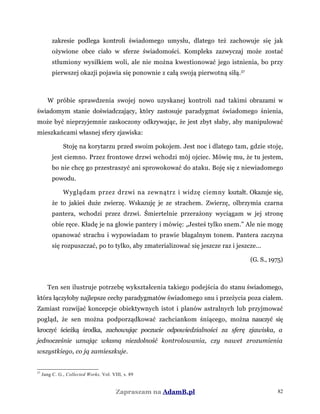 zakresie podlega kontroli świadomego umysłu, dlatego też zachowuje się jak
ożywione obce ciało w sferze świadomości. Kompleks zazwyczaj może zostać
stłumiony wysiłkiem woli, ale nie można kwestionować jego istnienia, bo przy
pierwszej okazji pojawia się ponownie z całą swoją pierwotną siłą.37
W próbie sprawdzenia swojej nowo uzyskanej kontroli nad takimi obrazami w
świadomym stanie doświadczający, który zastosuje paradygmat świadomego śnienia,
może być nieprzyjemnie zaskoczony odkrywając, że jest zbyt słaby, aby manipulować
mieszkańcami własnej sfery zjawiska:
Stoję na korytarzu przed swoim pokojem. Jest noc i dlatego tam, gdzie stoję,
jest ciemno. Przez frontowe drzwi wchodzi mój ojciec. Mówię mu, że tu jestem,
bo nie chcę go przestraszyć ani sprowokować do ataku. Boję się z niewiadomego
powodu.
Wyglądam przez drzwi na zewnątrz i widzę ciemny kształt. Okazuje się,
że to jakieś duże zwierzę. Wskazuję je ze strachem. Zwierzę, olbrzymia czarna
pantera, wchodzi przez drzwi. Śmiertelnie przerażony wyciągam w jej stronę
obie ręce. Kładę je na głowie pantery i mówię: „Jesteś tylko snem.” Ale nie mogę
opanować strachu i wypowiadam to prawie błagalnym tonem. Pantera zaczyna
się rozpuszczać, po to tylko, aby zmaterializować się jeszcze raz i jeszcze...
(G. S., 1975)
Ten sen ilustruje potrzebę wykształcenia takiego podejścia do stanu świadomego,
która łączyłoby najlepsze cechy paradygmatów świadomego snu i przeżycia poza ciałem.
Zamiast rozwijać koncepcje obiektywnych istot i planów astralnych lub przyjmować
pogląd, że sen można podporządkować zachciankom śniącego, można nauczyć się
kroczyć ścieżką środka, zachowując poczucie odpowiedzialności za sferę zjawiska, a
jednocześnie uznając własną niezdolność kontrolowania, czy nawet zrozumienia
wszystkiego, co ją zamieszkuje.
37
Jung C. G., Collected Works, Vol. VIII, s. 89
Zapraszam na AdamB.pl 82
 