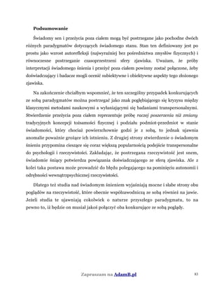 Podsumowanie
Świadomy sen i przeżycia poza ciałem mogą być postrzegane jako pochodne dwóch
różnych paradygmatów dotyczących świadomego stanu. Stan ten definiowany jest po
prostu jako wzrost autorefleksji (najwyraźniej bez pośrednictwa zmysłów fizycznych) i
równoczesne postrzeganie czasoprzestrzeni sfery zjawiska. Uważam, że próby
interpretacji świadomego śnienia i przeżyć poza ciałem powinny zostać połączone, żeby
doświadczający i badacze mogli ocenić subiektywne i obiektywne aspekty tego złożonego
zjawiska.
Na zakończenie chciałbym wspomnieć, że ten szczególny przypadek konkurujących
ze sobą paradygmatów można postrzegać jako znak pogłębiającego się kryzysu między
klasycznymi metodami naukowymi a wyłaniającymi się badaniami transpersonalnymi.
Stwierdzenie przeżycia poza ciałem reprezentuje próbę raczej poszerzenia niż zmiany
tradycyjnych koncepcji tożsamości fizycznej i podziału podmiot-przedmiot w stanie
świadomości, który chociaż powierzchownie godzi je z sobą, to jednak ujawnia
anomalie poważnie grożące ich istnieniu. Z drugiej strony stwierdzenie o świadomym
śnieniu przypomina cieszące się coraz większą popularnością podejście transpersonalne
do psychologii i rzeczywistości. Zakładając, że postrzegana rzeczywistość jest snem,
świadomie śniący potwierdza powiązania doświadczającego ze sferą zjawiska. Ale z
kolei taka postawa może prowadzić do błędu polegającego na pominięciu autonomii i
odrębności wewnątrzpsychicznej rzeczywistości.
Dlatego też studia nad świadomym śnieniem wyjaśniają mocne i słabe strony obu
poglądów na rzeczywistość, które obecnie współzawodniczą ze sobą również na jawie.
Jeżeli studia te ujawniają cokolwiek o naturze przyszłego paradygmatu, to na
pewno to, iż będzie on musiał jakoś połączyć oba konkurujące ze sobą poglądy.
Zapraszam na AdamB.pl 83
 