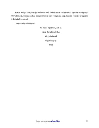 Autor wciąż kontynuuje badania nad świadomym śnieniem i będzie wdzięczny
Czytelnikom, którzy zechcą podzielić się z nim (w języku angielskim) swoimi uwagami
i doświadczeniami.
Listy należy adresować:
G. Scott Sparrow, Ed. D.
1212 Barn Brook Rd.
Virginia Beach
Virginia 23454
USA
Zapraszam na AdamB.pl 84
 