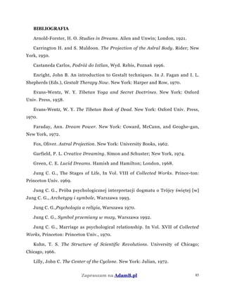 BIBLIOGRAFIA
Arnold-Forster, H. O. Studies in Dreams. Ailen and Unwin; London, 1921.
Carrington H. and S. Muldoon. The Projection of the Asłral Body. Rider; New
York, 1950.
Castaneda Carlos, Podróż do Ixtlan, Wyd. Rebis, Poznań 1996.
Enright, John B. An introduction to Gestalt techniques. In J. Fagan and I. L.
Shepherds (Eds.), Gestalt Therapy Now. New York: Harper and Row, 1970.
Evans-Wentz, W. Y. Tibetan Yoga and Secret Doctrines. New York: Oxford
Univ. Press, 1958.
Evans-Wentz, W. Y. The Tibetan Book of Dead. New York: Oxford Univ. Press,
1970.
Faraday, Ann. Dream Power. New York: Coward, McCann, and Geoghe-gan,
New York, 1972.
Fox, Oliver. Astral Projection. New York: University Books, 1962.
Garfield, P. L. Creative Dreaming. Simon and Schuster; New York, 1974.
Green, C. E. Lucid Dreams. Hamish and Hamilton; London, 1968.
Jung C. G., The Stages of Life, In Vol. VIII of Collected Works. Prince-ton:
Princeton Univ. 1969.
Jung C. G., Próba psychologicznej interpretacji dogmatu o Trójcy świętej [w]
Jung C. G., Archetypy i symbole, Warszawa 1993.
Jung C. G.,Psychologia a religia, Warszawa 1970.
Jung C. G., Symbol przemiany w mszy, Warszawa 1992.
Jung C. G., Marriage as psychological relationship. In Vol. XVII of Collected
Works, Princeton: Princeton Univ., 1970.
Kuhn, T. S. The Structure of Scientific Revolutions. University of Chicago;
Chicago, 1966.
Lilly, John C. The Center of the Cyclone. New York: Julian, 1972.
Zapraszam na AdamB.pl 85
 
